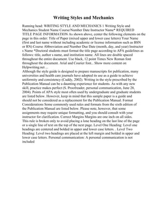 Writing Styles and Mechanics
Running head: WRITING STYLE AND MECHANICS 1 Writing Style and
Mechanics Student Name Course/Number Date Instructor Name* REQUIRED
TITLE PAGE INFORMATION As shown above, center the following elements on the
page in this order: Title of Paper (mixed upper and lower case letters) Your Name
(first and last name without including academic or license information such as BSN
or RN) Course Abbreviation and Number Due Date (month, day, and year) Instructor
s Name *Doctoral students must format the title page according to APA guidelines as
follows: title, author s name, and institution name. All lines are double spaced
throughout the entire document. Use black, 12 point Times New Roman font
throughout the document. Arial and Courier font... Show more content on
Helpwriting.net ...
Although the style guide is designed to prepare manuscripts for publication, many
universities and health care journals have adopted its use as a guide to achieve
uniformity and consistency (Cuddy, 2002). Writing in the style prescribed by the
Publication Manual can be a daunting experience for students. As with any new
skill, practice makes perfect (S. Proofreader, personal communication, June 28,
2004). Points of APA style most often used by undergraduate and graduate students
are listed below. However, keep in mind that this sample paper is a guide and
should not be considered as a replacement for the Publication Manual. Format
Considerations Some commonly used rules and formats from the sixth edition of
the Publication Manual are listed below. Please note, however, that some
assignments may require unique formatting, and you should consult with your
instructor for clarification. Correct Margins Margins are one inch on all sides.
This rule is broken only to avoid placing a lone heading on the last line of the page
or a single line of text on the top of the next page. Level One Heading: Level one
headings are centered and bolded in upper and lower case letters. . Level Two
Heading: Level two headings are placed at the left margin and bolded in upper and
lower case letters. Personal communication: A personal communication is not
included
 