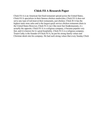 Chick Fil A Research Paper
Chick Fil A is an American fast food restaurant spread across the United States,
Chick Fil A specializes in their famous chicken sandwiches, Chick Fil A does not
serve any type of red meat at their restaurants, just chicken. Chick fil A has the
highest same store sales and is the largest quick service chicken restaurant chain in
the United States However, Chick Fil A isn t like most fast foodrestaurants, it s
actually the opposite. Chick Fil A is a religious company, it became popular very
fast, and it is known for it s great hospitality. Chick Fil A is a religious company.
Truett Cathy is the founder of Chick Fil A, he put his strong family values and
Christian ideals into his company. He had such strong values that every Sunday Chick
 