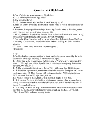 Speech About High Heels
1.First of all, i want to ask to my girl friends here.
1.2. Do you frequently wear high heels?
2.How about the boys?
2.1. Do you ever notice your mother or sister wearing heels?
3.Heels are simply pretty and most women cannot resist to rock it on occasionally or
even daily.
4.As for that, i am purposely wearing a pair of my favorite heels to this class just to
show you guys how attractive and gorgeous it is!
5.But do you know, despite from its attractiveness, it actually cause discomfort to my
feet and they started to ache after walking for just 20 minutes.
6.Personally, i loved wearing high heels and when i heard about the harmful effects
it can bring to the wearers, it concerned me a lot that i quickly did some research
about it.
6.1. What ... Show more content on Helpwriting.net ...
(Transition:
Body
2.The high heels wearers are not just irritated by the discomfort caused by the heels
but are also have high tendency to encounter with injury.
1.1. According to the research done by University of Alabama at Birmingham, there
were 123,355 high heel related injuries seen in the hospital emergency department
between 2002 and 2012.
1.1.2. The peak year for injuries was during 2011, with more than 19,000 injuries.
1.1.3. However, if you notice, the number of injuries occurred from year 2002 to the
most recent year, 2012 has doubled with just approximately 7000 injuries in year
2002 and more than 14000 injuries in year 2012.
1.2. When it comes to shoes, high heels is the main culprit of foot pain.
1.2.1. American Podiatric Medical Association once announced the results of their
survey that was conducted on a number of women in America where nearly half of
them,49% wear high heels.
1.2.2. Among the 49%, the majority of heel wearers, 71% complain these shoes hurt
their feet the most compared to the other shoes which are flip flops (23%), flats
(23%), boots (26%) and even running barefoot
 