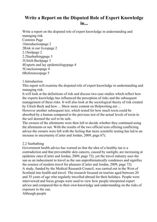 Write a Report on the Disputed Role of Expert Knowledge
in...
Write a report on the disputed role of expert knowledge in understanding and
managing risk
Contents Page
1Introductionpage 2
2Risk in our livespage 2
2.1Soilpage 2
2.2Sunbathingpage 3
3Ulrich Beckpage 3
4Experts and lay epidemiologypage 4
5Conclusionpage 4
6Referencespage 5
1.Introduction
This report will examine the disputed role of expert knowledge in understanding and
managing risk.
It will look at the definitions of risk and discuss two case studies which reflect how
the experts knowledge has influenced the perception of risks and the subsequent
management of these risks. It will also look at the sociological theory of risk created
by Ulrich Beck and how ... Show more content on Helpwriting.net ...
However another subsequent test, which tested for how much toxin could be
absorbed by a human compared to the previous test of the actual levels of toxin in
the soil deemed the soil to be safe.
The owners of the allotments were then left to decide whether they continued using
the allotments or not. With the results of the two official tests offering conflicting
advice the owners were left with the feeling that more scientific testing has led to an
increase in uncertainty (Carter and Jordan, 2009, page 67).
2.2 Sunbathing
Government health advice has warned us that the idea of a healthy tan is a
contradiction and that preventable skin cancers, caused by sunlight, are increasing at
epidemic rates (Carter and Jordan, 2009, page 72), yet the travel industry uses the
sun as an inducement to travel as the sun unproblematically condenses and signifies
the essence of modern travel for pleasure (Carter and Jordan, 2009, page 72).
A study, funded by the Medical Research Council, was carried out in the West of
Scotland into health and travel. The research focused on tourists aged between 20
and 35 years of age who regularly travelled abroad for their holidays. People were
interviewed and focus groups were used to view how people interpreted expert
advice and compared this to their own knowledge and understanding on the risks of
exposure to the sun.
Although people
 