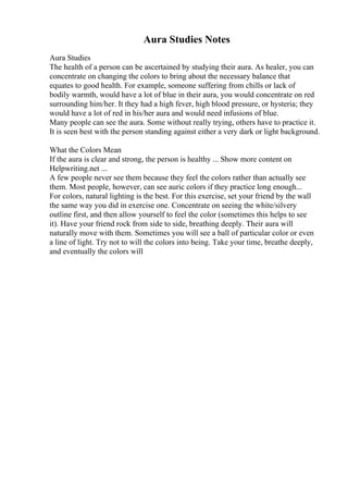 Aura Studies Notes
Aura Studies
The health of a person can be ascertained by studying their aura. As healer, you can
concentrate on changing the colors to bring about the necessary balance that
equates to good health. For example, someone suffering from chills or lack of
bodily warmth, would have a lot of blue in their aura, you would concentrate on red
surrounding him/her. It they had a high fever, high blood pressure, or hysteria; they
would have a lot of red in his/her aura and would need infusions of blue.
Many people can see the aura. Some without really trying, others have to practice it.
It is seen best with the person standing against either a very dark or light background.
What the Colors Mean
If the aura is clear and strong, the person is healthy ... Show more content on
Helpwriting.net ...
A few people never see them because they feel the colors rather than actually see
them. Most people, however, can see auric colors if they practice long enough...
For colors, natural lighting is the best. For this exercise, set your friend by the wall
the same way you did in exercise one. Concentrate on seeing the white/silvery
outline first, and then allow yourself to feel the color (sometimes this helps to see
it). Have your friend rock from side to side, breathing deeply. Their aura will
naturally move with them. Sometimes you will see a ball of particular color or even
a line of light. Try not to will the colors into being. Take your time, breathe deeply,
and eventually the colors will
 