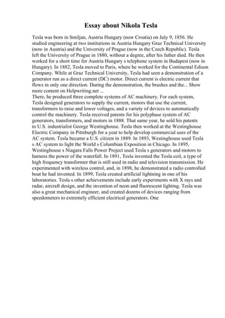 Essay about Nikola Tesla
Tesla was born in Smiljan, Austria Hungary (now Croatia) on July 9, 1856. He
studied engineering at two institutions in Austria Hungary Graz Technical University
(now in Austria) and the University of Prague (now in the Czech Republic). Tesla
left the University of Prague in 1880, without a degree, after his father died. He then
worked for a short time for Austria Hungary s telephone system in Budapest (now in
Hungary). In 1882, Tesla moved to Paris, where he worked for the Continental Edison
Company. While at Graz Technical University, Tesla had seen a demonstration of a
generator run as a direct current (DC) motor. Direct current is electric current that
flows in only one direction. During the demonstration, the brushes and the... Show
more content on Helpwriting.net ...
There, he produced three complete systems of AC machinery. For each system,
Tesla designed generators to supply the current, motors that use the current,
transformers to raise and lower voltages, and a variety of devices to automatically
control the machinery. Tesla received patents for his polyphase system of AC
generators, transformers, and motors in 1888. That same year, he sold his patents
to U.S. industrialist George Westinghouse. Tesla then worked at the Westinghouse
Electric Company in Pittsburgh for a year to help develop commercial uses of the
AC system. Tesla became a U.S. citizen in 1889. In 1893, Westinghouse used Tesla
s AC system to light the World s Columbian Exposition in Chicago. In 1895,
Westinghouse s Niagara Falls Power Project used Tesla s generators and motors to
harness the power of the waterfall. In 1891, Tesla invented the Tesla coil, a type of
high frequency transformer that is still used in radio and television transmission. He
experimented with wireless control, and, in 1898, he demonstrated a radio controlled
boat he had invented. In 1899, Tesla created artificial lightning in one of his
laboratories. Tesla s other achievements include early experiments with X rays and
radar, aircraft design, and the invention of neon and fluorescent lighting. Tesla was
also a great mechanical engineer, and created dozens of devices ranging from
speedometers to extremely efficient electrical generators. One
 