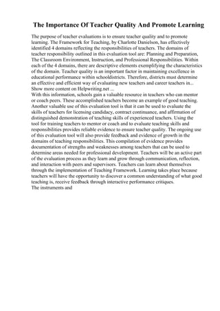 The Importance Of Teacher Quality And Promote Learning
The purpose of teacher evaluations is to ensure teacher quality and to promote
learning. The Framework for Teaching, by Charlotte Danielson, has effectively
identified 4 domains reflecting the responsibilities of teachers. The domains of
teacher responsibility outlined in this evaluation tool are: Planning and Preparation,
The Classroom Environment, Instruction, and Professional Responsibilities. Within
each of the 4 domains, there are descriptive elements exemplifying the characteristics
of the domain. Teacher quality is an important factor in maintaining excellence in
educational performance within schooldistricts. Therefore, districts must determine
an effective and efficient way of evaluating new teachers and career teachers in...
Show more content on Helpwriting.net ...
With this information, schools gain a valuable resource in teachers who can mentor
or coach peers. These accomplished teachers become an example of good teaching.
Another valuable use of this evaluation tool is that it can be used to evaluate the
skills of teachers for licensing candidacy, contract continuance, and affirmation of
distinguished demonstration of teaching skills of experienced teachers. Using the
tool for training teachers to mentor or coach and to evaluate teaching skills and
responsibilities provides reliable evidence to ensure teacher quality. The ongoing use
of this evaluation tool will also provide feedback and evidence of growth in the
domains of teaching responsibilities. This compilation of evidence provides
documentation of strengths and weaknesses among teachers that can be used to
determine areas needed for professional development. Teachers will be an active part
of the evaluation process as they learn and grow through communication, reflection,
and interaction with peers and supervisors. Teachers can learn about themselves
through the implementation of Teaching Framework. Learning takes place because
teachers will have the opportunity to discover a common understanding of what good
teaching is, receive feedback through interactive performance critiques.
The instruments and
 