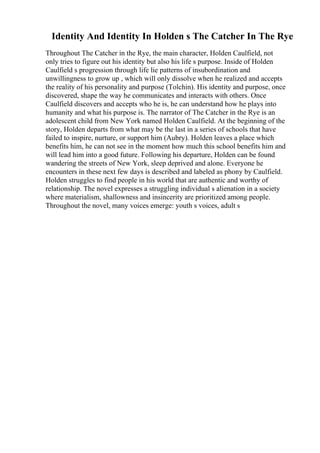 Identity And Identity In Holden s The Catcher In The Rye
Throughout The Catcher in the Rye, the main character, Holden Caulfield, not
only tries to figure out his identity but also his life s purpose. Inside of Holden
Caulfield s progression through life lie patterns of insubordination and
unwillingness to grow up , which will only dissolve when he realized and accepts
the reality of his personality and purpose (Tolchin). His identity and purpose, once
discovered, shape the way he communicates and interacts with others. Once
Caulfield discovers and accepts who he is, he can understand how he plays into
humanity and what his purpose is. The narrator of The Catcher in the Rye is an
adolescent child from New York named Holden Caulfield. At the beginning of the
story, Holden departs from what may be the last in a series of schools that have
failed to inspire, nurture, or support him (Aubry). Holden leaves a place which
benefits him, he can not see in the moment how much this school benefits him and
will lead him into a good future. Following his departure, Holden can be found
wandering the streets of New York, sleep deprived and alone. Everyone he
encounters in these next few days is described and labeled as phony by Caulfield.
Holden struggles to find people in his world that are authentic and worthy of
relationship. The novel expresses a struggling individual s alienation in a society
where materialism, shallowness and insincerity are prioritized among people.
Throughout the novel, many voices emerge: youth s voices, adult s
 