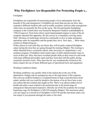 Why Firefighters Are Responsible For Protecting People s...
Firefighter
Firefighters are responsible for protecting people s lives and property from the
hazards of fire and emergencies. Firefighters do more than just put out fires, they
respond to different medical calls such as traffic accidents, and just other emergencies
where they are normally the first on the scene. The first permanent firefighting
company in the United states was formed by Benjamin Franklin in philadelphia in
1706 (Cosgrove). From horse drawn steam hand pumped engines to state of the art
computer operated fire apparatus, the fire service is a constantly evolving career
field. Advances in technology and tactics continually evolve to make emergency
operations safer for responders and the people they serve. Now days, ... Show more
content on Helpwriting.net ...
If they choose to wait until they are hired, they will be paid a reduced firefighter
salary during the time they are going through the training (Maple). This training is
either obtained from a vocational school, state university or a department s own
academy program. Firefighters need certain types of skills and personality types to
excel at their job. They must have excellent people skills as they must live and work
with many different personality types and they must deal with the public during
extremely stressful events. They must also be very mechanically inclined as the
duties require the use of many different types of specialized tools and equipment.
Working Conditions Salary
Working conditions vary greatly while in the station due to the size of the
department s budget and on emergencies due to the type/nature of the response.
One call you could be headed to a residential home to help a man that had a heart
attack, another call you could be headed to the tarmac of an air force base to put
out a plane that has crashed and caught on fire. There is an almost endless list of
health and safety issues related to the profession due to the broad range of
emergencies that personnel respond to. Directly out of the fire academy the average
beginning wage for firefighters is $45,250 annually (Maple). The maximum salary
you can expect as a lowest level firefighter is $54,538 and the maximum salary you
can expect if you promote through the ranks to fire chief
 