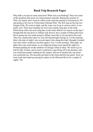 Road Trip Research Paper
Why didn t you put on some sunscreen? What were you thinking? These are some
of the questions that arose on a long summer road trip. During the summer of
2016, my family and I went on a three week road trip starting in Chestertown, NY,
and going as far west as Yellowstone National Park. The first stop on the trip was
Niagara Falls. We went at night, and the water was lit up in various colors, it was
pretty cool. These days heading out west were mainly long days in the truck
followed up with even more long days in the truck. Before we went to on the trip, I
thought that the trip down to Albany took forever, but a couple of fifteen plus hour
drives going out west made going to Albany seem like it was just down the road.
After two, maybe three days we were driving through Chicago at 3 in the morning
(that s the time of night I saw several major cities along this trip) I thought it looked
nice from what I could see, but then again it was 3 in the morning. That night, we
didn t have any reservations, so we ended up trying to just spend the night in a
Walmart parking lot on the outskirts of Chicago (what an idea). We tried to go to
bed for like 10 mins, and I swear I could hear a gun firing off in the distance, and
you could hear people walking by the camper, and not to mention the cop sirens
you could hear too. We basically got back in the truck and left real quick. Next, we
went north and ended up staying at a place on the Missouri River for a couple of
nights. The
 