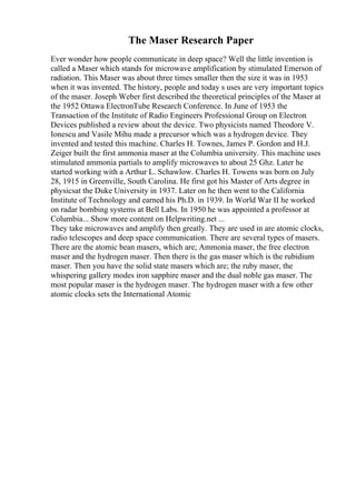 The Maser Research Paper
Ever wonder how people communicate in deep space? Well the little invention is
called a Maser which stands for microwave amplification by stimulated Emerson of
radiation. This Maser was about three times smaller then the size it was in 1953
when it was invented. The history, people and today s uses are very important topics
of the maser. Joseph Weber first described the theoretical principles of the Maser at
the 1952 Ottawa ElectronTube Research Conference. In June of 1953 the
Transaction of the Institute of Radio Engineers Professional Group on Electron
Devices published a review about the device. Two physicists named Theodore V.
Ionescu and Vasile Mihu made a precursor which was a hydrogen device. They
invented and tested this machine. Charles H. Townes, James P. Gordon and H.J.
Zeiger built the first ammonia maser at the Columbia university. This machine uses
stimulated ammonia partials to amplify microwaves to about 25 Ghz. Later he
started working with a Arthur L. Schawlow. Charles H. Towens was born on July
28, 1915 in Greenville, South Carolina. He first got his Master of Arts degree in
physicsat the Duke University in 1937. Later on he then went to the California
Institute of Technology and earned his Ph.D. in 1939. In World War II he worked
on radar bombing systems at Bell Labs. In 1950 he was appointed a professor at
Columbia... Show more content on Helpwriting.net ...
They take microwaves and amplify then greatly. They are used in are atomic clocks,
radio telescopes and deep space communication. There are several types of masers.
There are the atomic bean masers, which are; Ammonia maser, the free electron
maser and the hydrogen maser. Then there is the gas maser which is the rubidium
maser. Then you have the solid state masers which are; the ruby maser, the
whispering gallery modes iron sapphire maser and the dual noble gas maser. The
most popular maser is the hydrogen maser. The hydrogen maser with a few other
atomic clocks sets the International Atomic
 