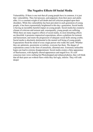 The Negative Effects Of Social Media
Vulnerability. If there is one trait that all young people have in common, it is just
that: vulnerability. They feel pressure, and judgment, from their peers and adults
alike. It is a constant weight of self doubt and self criticism propped upon their
shoulders. While this vulnerability has been prevalent in each generation of young
people, it has been exponentially heightened in this day s generation. Social media
is having an incredibly harmful impact on young people. Social media has created a
climate of criticism and torment and, consequently, young people are suffering.
While there are many negative effects of social media, its most disturbing effects
are threefold: it promotes impractical expectations, allows a platform for torment
and harassment, and stunts the progression of adequate social skills among youths.
Social media is absolutely detrimental to the mental well being of young people.
Expectations flood the mind of every single person who walks this earth. Whether
they are optimistic, pessimistic or realistic, everyone has them. The danger of
expectations comes in the form of unrealistic, distorted ones. Extremely unfeasible
hopes can lead to extreme disappointment. Social media creates a false appearance
of flawlessness, with digitally altered appearances and staged lives. If a self
conscious teen views nothing but Photoshopped and enhanced photos, they will think
that all their peers are without flaws while they feel ugly, inferior. They will sink
deeper
 