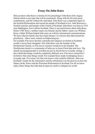 Essay On John Knox
Did you know John Knox is famous for his preachings? John Knox left a legacy
behind which is one topic that will be mentioned. Along with his life and career,
contributions, and life without the individual. John Knox was a important figure in
the Scottish Reformation and caused the people of Scotland to live. John Knoxwas a
Scottish minister and founder of the Church of Scotland. John Knox was born in 1514
near Haddington, East Lothian Scotland. There is not much known about John Knox
before 1540. Knox s mothers name was Sinclair and his father s name was William.
Knox s father William helped John carry on with his international communications.
We know that his family may have been farmers. It is known that John trained for
priesthood,... Show more content on Helpwriting.net ...
For example if he never became a preacher the religious revolution in Scotland
would ve never been instigated. Also John Knox was the founder of the
Presbyterian Church, so if he never existed it would never be founded. The
Presbyterian church is a community of believers in Jesus Christ that seek love. The
church encouraged people to worship not just in church but in everyday settings. I
don t think that things would be completely different now if he never existed but I
do believe that some things would. For example Knox made worshipping Jesus a
everyday task. If it weren t for that who knows what could be different. John was
Scotland s leader for the reformation and the reformation was the process on how the
Papacy broke. Knox lead the Protestant Reformation in Scotland. For all we know
many others things that John had an input on could ve changed our world
 
