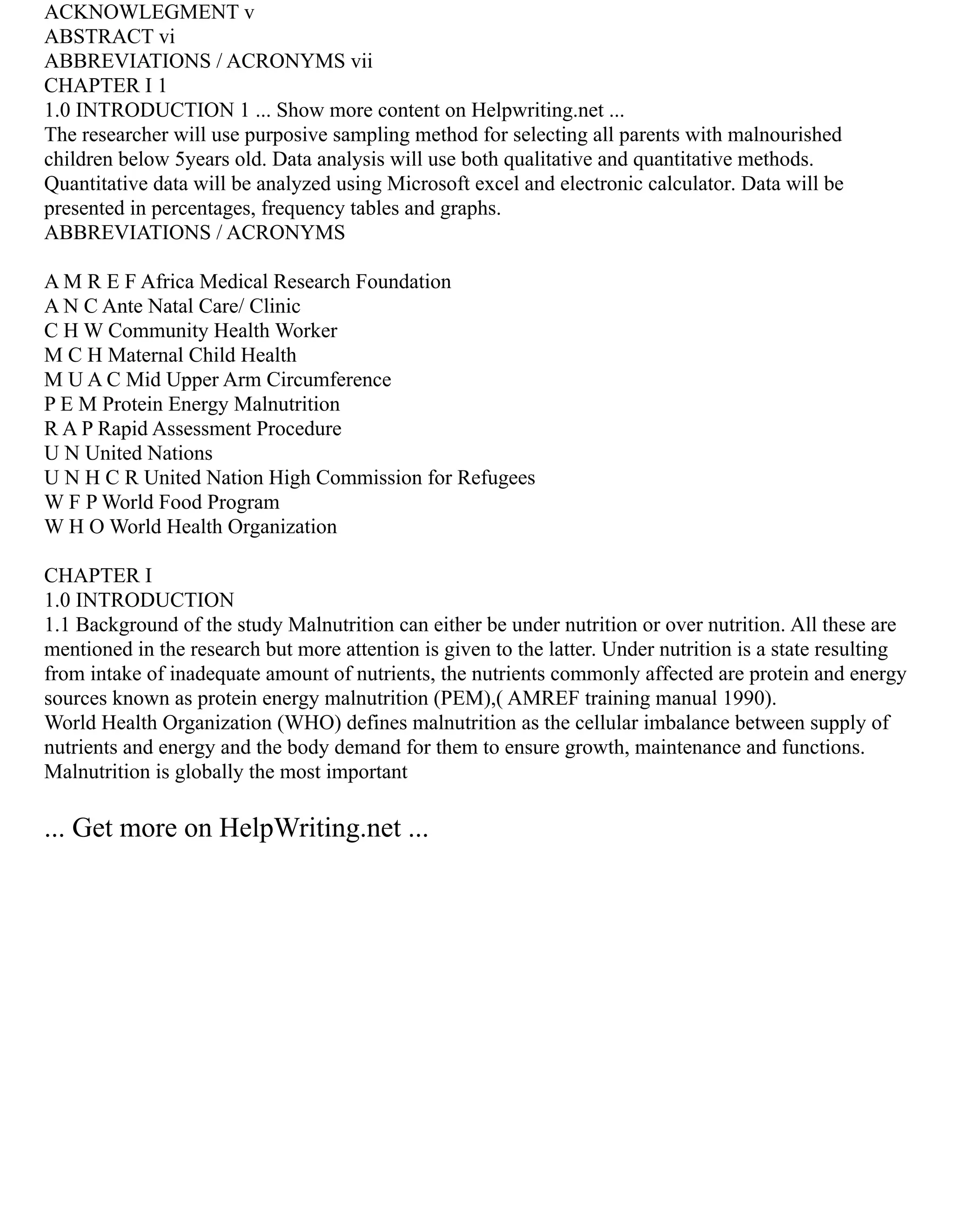 ACKNOWLEGMENT v
ABSTRACT vi
ABBREVIATIONS / ACRONYMS vii
CHAPTER I 1
1.0 INTRODUCTION 1 ... Show more content on Helpwriting.net ...
The researcher will use purposive sampling method for selecting all parents with malnourished
children below 5years old. Data analysis will use both qualitative and quantitative methods.
Quantitative data will be analyzed using Microsoft excel and electronic calculator. Data will be
presented in percentages, frequency tables and graphs.
ABBREVIATIONS / ACRONYMS
A M R E F Africa Medical Research Foundation
A N C Ante Natal Care/ Clinic
C H W Community Health Worker
M C H Maternal Child Health
M U A C Mid Upper Arm Circumference
P E M Protein Energy Malnutrition
R A P Rapid Assessment Procedure
U N United Nations
U N H C R United Nation High Commission for Refugees
W F P World Food Program
W H O World Health Organization
CHAPTER I
1.0 INTRODUCTION
1.1 Background of the study Malnutrition can either be under nutrition or over nutrition. All these are
mentioned in the research but more attention is given to the latter. Under nutrition is a state resulting
from intake of inadequate amount of nutrients, the nutrients commonly affected are protein and energy
sources known as protein energy malnutrition (PEM),( AMREF training manual 1990).
World Health Organization (WHO) defines malnutrition as the cellular imbalance between supply of
nutrients and energy and the body demand for them to ensure growth, maintenance and functions.
Malnutrition is globally the most important
... Get more on HelpWriting.net ...
 