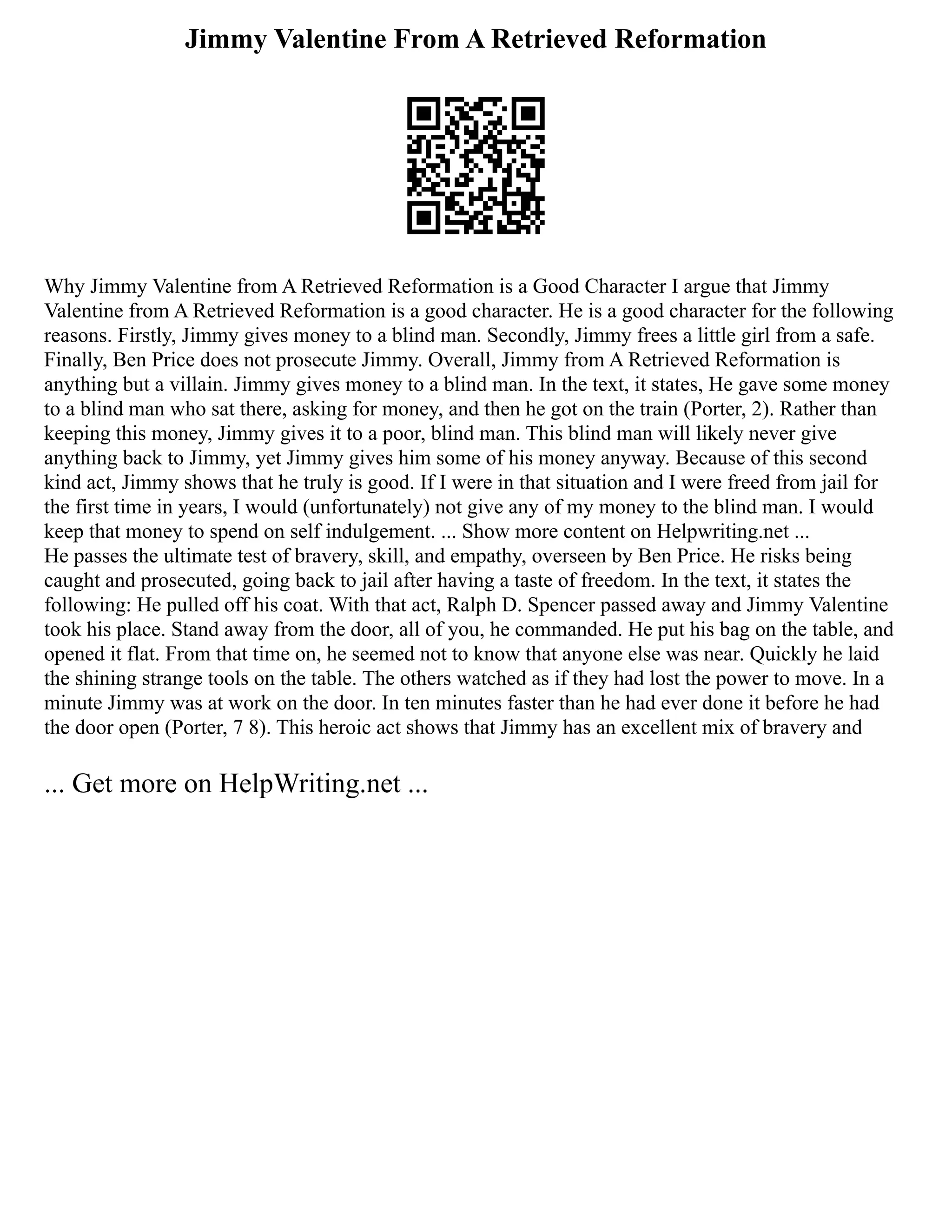 Jimmy Valentine From A Retrieved Reformation
Why Jimmy Valentine from A Retrieved Reformation is a Good Character I argue that Jimmy
Valentine from A Retrieved Reformation is a good character. He is a good character for the following
reasons. Firstly, Jimmy gives money to a blind man. Secondly, Jimmy frees a little girl from a safe.
Finally, Ben Price does not prosecute Jimmy. Overall, Jimmy from A Retrieved Reformation is
anything but a villain. Jimmy gives money to a blind man. In the text, it states, He gave some money
to a blind man who sat there, asking for money, and then he got on the train (Porter, 2). Rather than
keeping this money, Jimmy gives it to a poor, blind man. This blind man will likely never give
anything back to Jimmy, yet Jimmy gives him some of his money anyway. Because of this second
kind act, Jimmy shows that he truly is good. If I were in that situation and I were freed from jail for
the first time in years, I would (unfortunately) not give any of my money to the blind man. I would
keep that money to spend on self indulgement. ... Show more content on Helpwriting.net ...
He passes the ultimate test of bravery, skill, and empathy, overseen by Ben Price. He risks being
caught and prosecuted, going back to jail after having a taste of freedom. In the text, it states the
following: He pulled off his coat. With that act, Ralph D. Spencer passed away and Jimmy Valentine
took his place. Stand away from the door, all of you, he commanded. He put his bag on the table, and
opened it flat. From that time on, he seemed not to know that anyone else was near. Quickly he laid
the shining strange tools on the table. The others watched as if they had lost the power to move. In a
minute Jimmy was at work on the door. In ten minutes faster than he had ever done it before he had
the door open (Porter, 7 8). This heroic act shows that Jimmy has an excellent mix of bravery and
... Get more on HelpWriting.net ...
 