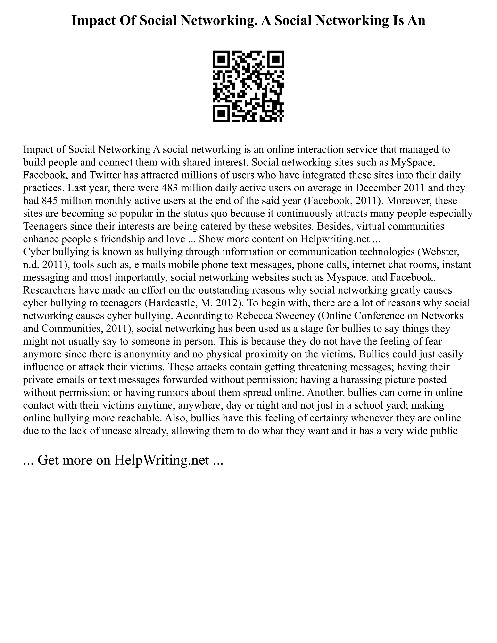 Impact Of Social Networking. A Social Networking Is An
Impact of Social Networking A social networking is an online interaction service that managed to
build people and connect them with shared interest. Social networking sites such as MySpace,
Facebook, and Twitter has attracted millions of users who have integrated these sites into their daily
practices. Last year, there were 483 million daily active users on average in December 2011 and they
had 845 million monthly active users at the end of the said year (Facebook, 2011). Moreover, these
sites are becoming so popular in the status quo because it continuously attracts many people especially
Teenagers since their interests are being catered by these websites. Besides, virtual communities
enhance people s friendship and love ... Show more content on Helpwriting.net ...
Cyber bullying is known as bullying through information or communication technologies (Webster,
n.d. 2011), tools such as, e mails mobile phone text messages, phone calls, internet chat rooms, instant
messaging and most importantly, social networking websites such as Myspace, and Facebook.
Researchers have made an effort on the outstanding reasons why social networking greatly causes
cyber bullying to teenagers (Hardcastle, M. 2012). To begin with, there are a lot of reasons why social
networking causes cyber bullying. According to Rebecca Sweeney (Online Conference on Networks
and Communities, 2011), social networking has been used as a stage for bullies to say things they
might not usually say to someone in person. This is because they do not have the feeling of fear
anymore since there is anonymity and no physical proximity on the victims. Bullies could just easily
influence or attack their victims. These attacks contain getting threatening messages; having their
private emails or text messages forwarded without permission; having a harassing picture posted
without permission; or having rumors about them spread online. Another, bullies can come in online
contact with their victims anytime, anywhere, day or night and not just in a school yard; making
online bullying more reachable. Also, bullies have this feeling of certainty whenever they are online
due to the lack of unease already, allowing them to do what they want and it has a very wide public
... Get more on HelpWriting.net ...
 