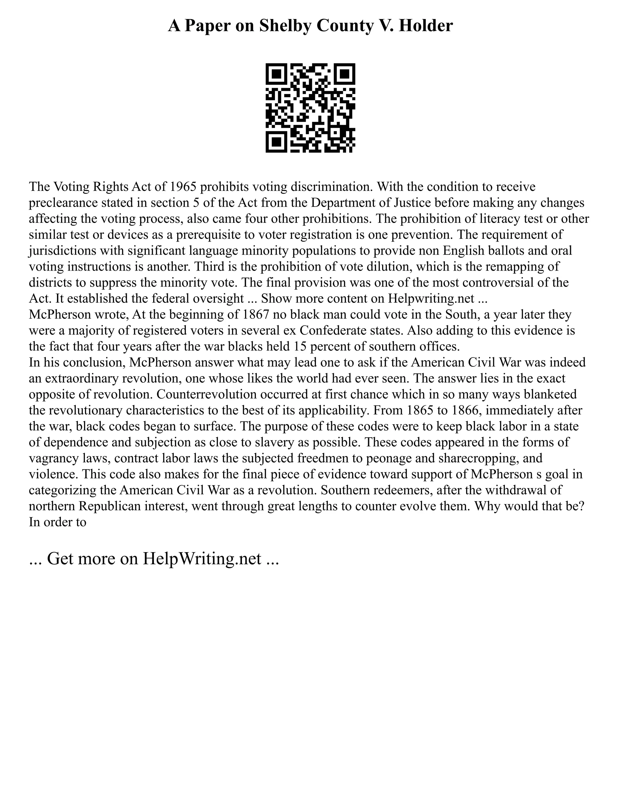 A Paper on Shelby County V. Holder
The Voting Rights Act of 1965 prohibits voting discrimination. With the condition to receive
preclearance stated in section 5 of the Act from the Department of Justice before making any changes
affecting the voting process, also came four other prohibitions. The prohibition of literacy test or other
similar test or devices as a prerequisite to voter registration is one prevention. The requirement of
jurisdictions with significant language minority populations to provide non English ballots and oral
voting instructions is another. Third is the prohibition of vote dilution, which is the remapping of
districts to suppress the minority vote. The final provision was one of the most controversial of the
Act. It established the federal oversight ... Show more content on Helpwriting.net ...
McPherson wrote, At the beginning of 1867 no black man could vote in the South, a year later they
were a majority of registered voters in several ex Confederate states. Also adding to this evidence is
the fact that four years after the war blacks held 15 percent of southern offices.
In his conclusion, McPherson answer what may lead one to ask if the American Civil War was indeed
an extraordinary revolution, one whose likes the world had ever seen. The answer lies in the exact
opposite of revolution. Counterrevolution occurred at first chance which in so many ways blanketed
the revolutionary characteristics to the best of its applicability. From 1865 to 1866, immediately after
the war, black codes began to surface. The purpose of these codes were to keep black labor in a state
of dependence and subjection as close to slavery as possible. These codes appeared in the forms of
vagrancy laws, contract labor laws the subjected freedmen to peonage and sharecropping, and
violence. This code also makes for the final piece of evidence toward support of McPherson s goal in
categorizing the American Civil War as a revolution. Southern redeemers, after the withdrawal of
northern Republican interest, went through great lengths to counter evolve them. Why would that be?
In order to
... Get more on HelpWriting.net ...
 