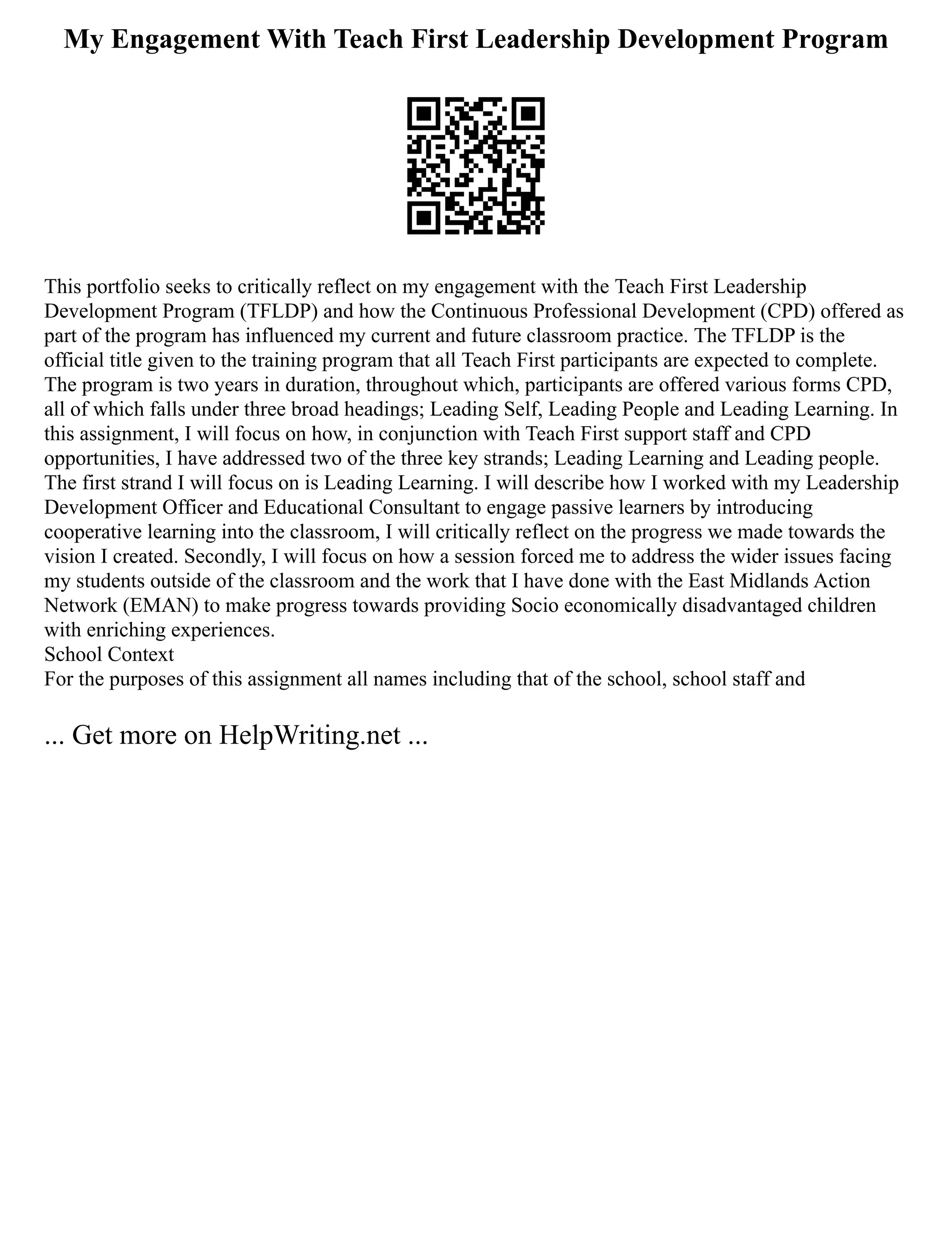 My Engagement With Teach First Leadership Development Program
This portfolio seeks to critically reflect on my engagement with the Teach First Leadership
Development Program (TFLDP) and how the Continuous Professional Development (CPD) offered as
part of the program has influenced my current and future classroom practice. The TFLDP is the
official title given to the training program that all Teach First participants are expected to complete.
The program is two years in duration, throughout which, participants are offered various forms CPD,
all of which falls under three broad headings; Leading Self, Leading People and Leading Learning. In
this assignment, I will focus on how, in conjunction with Teach First support staff and CPD
opportunities, I have addressed two of the three key strands; Leading Learning and Leading people.
The first strand I will focus on is Leading Learning. I will describe how I worked with my Leadership
Development Officer and Educational Consultant to engage passive learners by introducing
cooperative learning into the classroom, I will critically reflect on the progress we made towards the
vision I created. Secondly, I will focus on how a session forced me to address the wider issues facing
my students outside of the classroom and the work that I have done with the East Midlands Action
Network (EMAN) to make progress towards providing Socio economically disadvantaged children
with enriching experiences.
School Context
For the purposes of this assignment all names including that of the school, school staff and
... Get more on HelpWriting.net ...
 