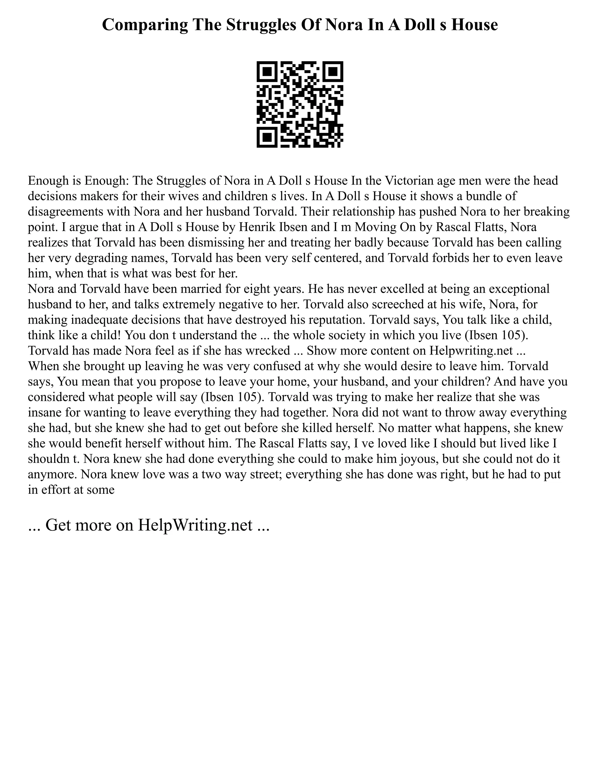 Comparing The Struggles Of Nora In A Doll s House
Enough is Enough: The Struggles of Nora in A Doll s House In the Victorian age men were the head
decisions makers for their wives and children s lives. In A Doll s House it shows a bundle of
disagreements with Nora and her husband Torvald. Their relationship has pushed Nora to her breaking
point. I argue that in A Doll s House by Henrik Ibsen and I m Moving On by Rascal Flatts, Nora
realizes that Torvald has been dismissing her and treating her badly because Torvald has been calling
her very degrading names, Torvald has been very self centered, and Torvald forbids her to even leave
him, when that is what was best for her.
Nora and Torvald have been married for eight years. He has never excelled at being an exceptional
husband to her, and talks extremely negative to her. Torvald also screeched at his wife, Nora, for
making inadequate decisions that have destroyed his reputation. Torvald says, You talk like a child,
think like a child! You don t understand the ... the whole society in which you live (Ibsen 105).
Torvald has made Nora feel as if she has wrecked ... Show more content on Helpwriting.net ...
When she brought up leaving he was very confused at why she would desire to leave him. Torvald
says, You mean that you propose to leave your home, your husband, and your children? And have you
considered what people will say (Ibsen 105). Torvald was trying to make her realize that she was
insane for wanting to leave everything they had together. Nora did not want to throw away everything
she had, but she knew she had to get out before she killed herself. No matter what happens, she knew
she would benefit herself without him. The Rascal Flatts say, I ve loved like I should but lived like I
shouldn t. Nora knew she had done everything she could to make him joyous, but she could not do it
anymore. Nora knew love was a two way street; everything she has done was right, but he had to put
in effort at some
... Get more on HelpWriting.net ...
 