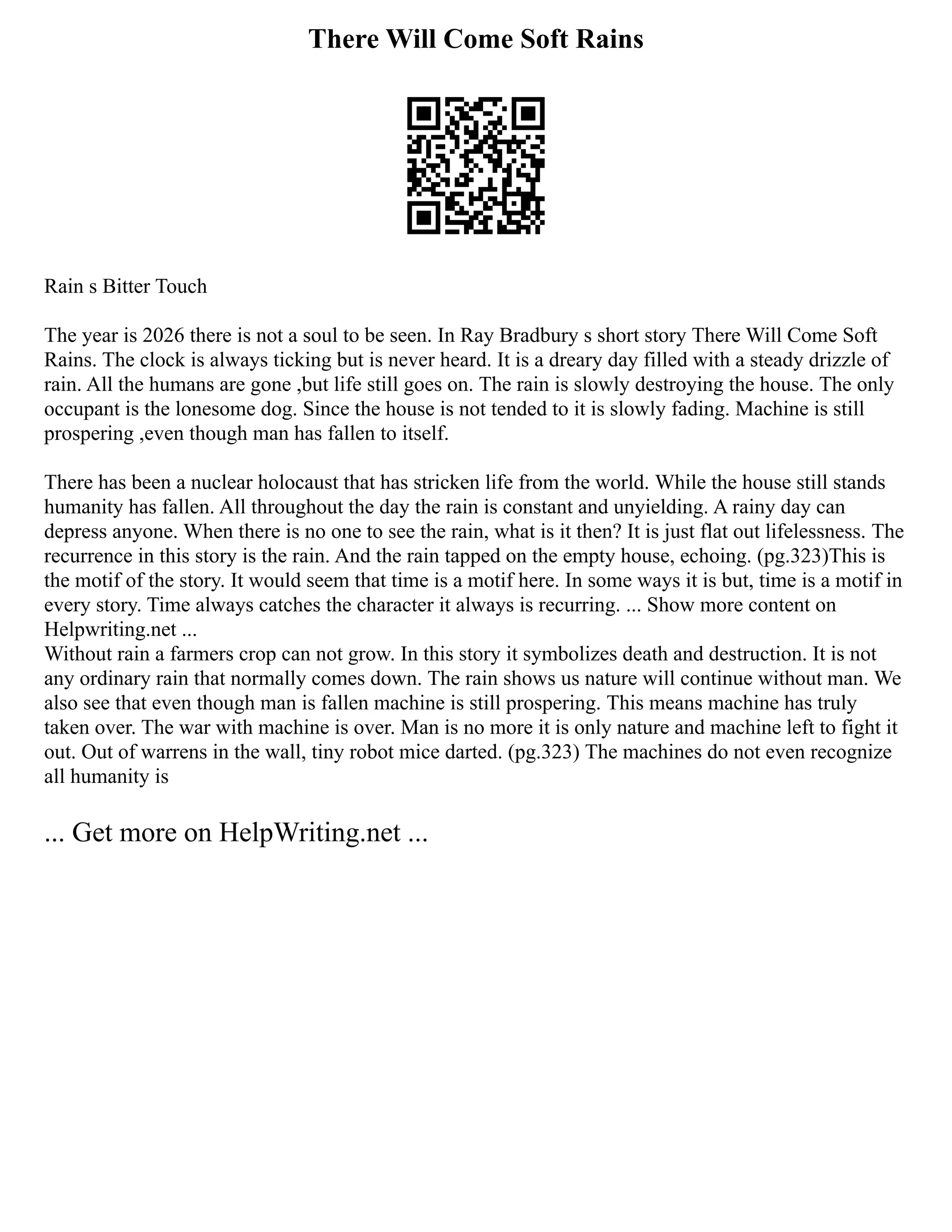 There Will Come Soft Rains
Rain s Bitter Touch
The year is 2026 there is not a soul to be seen. In Ray Bradbury s short story There Will Come Soft
Rains. The clock is always ticking but is never heard. It is a dreary day filled with a steady drizzle of
rain. All the humans are gone ,but life still goes on. The rain is slowly destroying the house. The only
occupant is the lonesome dog. Since the house is not tended to it is slowly fading. Machine is still
prospering ,even though man has fallen to itself.
There has been a nuclear holocaust that has stricken life from the world. While the house still stands
humanity has fallen. All throughout the day the rain is constant and unyielding. A rainy day can
depress anyone. When there is no one to see the rain, what is it then? It is just flat out lifelessness. The
recurrence in this story is the rain. And the rain tapped on the empty house, echoing. (pg.323)This is
the motif of the story. It would seem that time is a motif here. In some ways it is but, time is a motif in
every story. Time always catches the character it always is recurring. ... Show more content on
Helpwriting.net ...
Without rain a farmers crop can not grow. In this story it symbolizes death and destruction. It is not
any ordinary rain that normally comes down. The rain shows us nature will continue without man. We
also see that even though man is fallen machine is still prospering. This means machine has truly
taken over. The war with machine is over. Man is no more it is only nature and machine left to fight it
out. Out of warrens in the wall, tiny robot mice darted. (pg.323) The machines do not even recognize
all humanity is
... Get more on HelpWriting.net ...
 