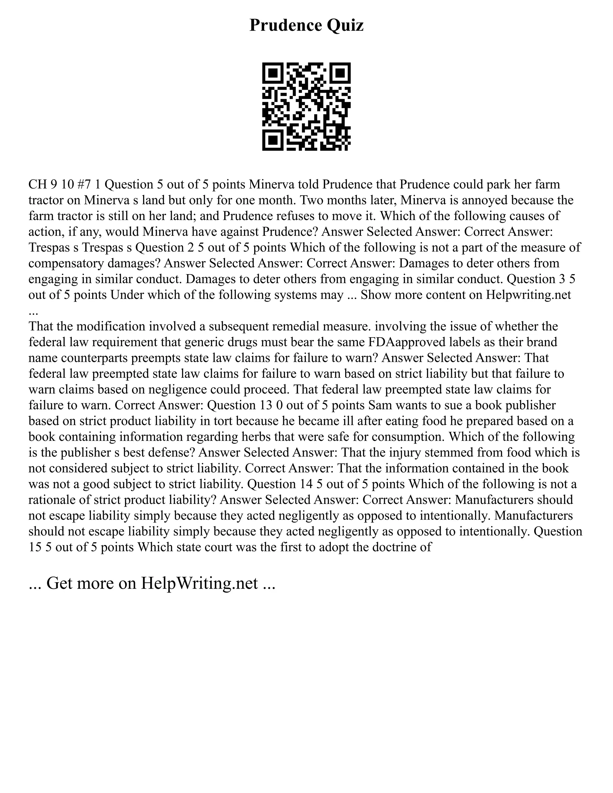 Prudence Quiz
CH 9 10 #7 1 Question 5 out of 5 points Minerva told Prudence that Prudence could park her farm
tractor on Minerva s land but only for one month. Two months later, Minerva is annoyed because the
farm tractor is still on her land; and Prudence refuses to move it. Which of the following causes of
action, if any, would Minerva have against Prudence? Answer Selected Answer: Correct Answer:
Trespas s Trespas s Question 2 5 out of 5 points Which of the following is not a part of the measure of
compensatory damages? Answer Selected Answer: Correct Answer: Damages to deter others from
engaging in similar conduct. Damages to deter others from engaging in similar conduct. Question 3 5
out of 5 points Under which of the following systems may ... Show more content on Helpwriting.net
...
That the modification involved a subsequent remedial measure. involving the issue of whether the
federal law requirement that generic drugs must bear the same FDAapproved labels as their brand
name counterparts preempts state law claims for failure to warn? Answer Selected Answer: That
federal law preempted state law claims for failure to warn based on strict liability but that failure to
warn claims based on negligence could proceed. That federal law preempted state law claims for
failure to warn. Correct Answer: Question 13 0 out of 5 points Sam wants to sue a book publisher
based on strict product liability in tort because he became ill after eating food he prepared based on a
book containing information regarding herbs that were safe for consumption. Which of the following
is the publisher s best defense? Answer Selected Answer: That the injury stemmed from food which is
not considered subject to strict liability. Correct Answer: That the information contained in the book
was not a good subject to strict liability. Question 14 5 out of 5 points Which of the following is not a
rationale of strict product liability? Answer Selected Answer: Correct Answer: Manufacturers should
not escape liability simply because they acted negligently as opposed to intentionally. Manufacturers
should not escape liability simply because they acted negligently as opposed to intentionally. Question
15 5 out of 5 points Which state court was the first to adopt the doctrine of
... Get more on HelpWriting.net ...
 