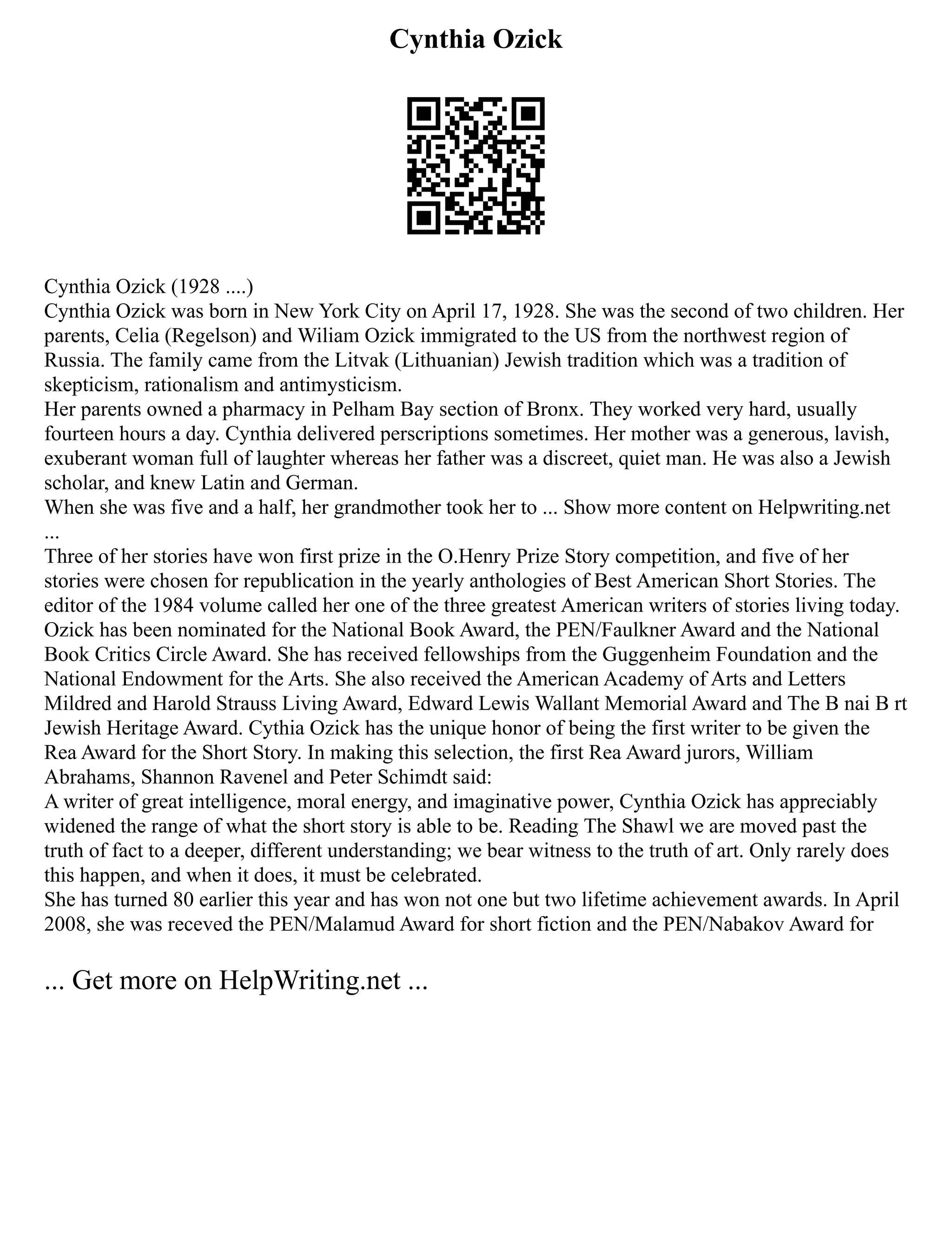 Cynthia Ozick
Cynthia Ozick (1928 ....)
Cynthia Ozick was born in New York City on April 17, 1928. She was the second of two children. Her
parents, Celia (Regelson) and Wiliam Ozick immigrated to the US from the northwest region of
Russia. The family came from the Litvak (Lithuanian) Jewish tradition which was a tradition of
skepticism, rationalism and antimysticism.
Her parents owned a pharmacy in Pelham Bay section of Bronx. They worked very hard, usually
fourteen hours a day. Cynthia delivered perscriptions sometimes. Her mother was a generous, lavish,
exuberant woman full of laughter whereas her father was a discreet, quiet man. He was also a Jewish
scholar, and knew Latin and German.
When she was five and a half, her grandmother took her to ... Show more content on Helpwriting.net
...
Three of her stories have won first prize in the O.Henry Prize Story competition, and five of her
stories were chosen for republication in the yearly anthologies of Best American Short Stories. The
editor of the 1984 volume called her one of the three greatest American writers of stories living today.
Ozick has been nominated for the National Book Award, the PEN/Faulkner Award and the National
Book Critics Circle Award. She has received fellowships from the Guggenheim Foundation and the
National Endowment for the Arts. She also received the American Academy of Arts and Letters
Mildred and Harold Strauss Living Award, Edward Lewis Wallant Memorial Award and The B nai B rt
Jewish Heritage Award. Cythia Ozick has the unique honor of being the first writer to be given the
Rea Award for the Short Story. In making this selection, the first Rea Award jurors, William
Abrahams, Shannon Ravenel and Peter Schimdt said:
A writer of great intelligence, moral energy, and imaginative power, Cynthia Ozick has appreciably
widened the range of what the short story is able to be. Reading The Shawl we are moved past the
truth of fact to a deeper, different understanding; we bear witness to the truth of art. Only rarely does
this happen, and when it does, it must be celebrated.
She has turned 80 earlier this year and has won not one but two lifetime achievement awards. In April
2008, she was receved the PEN/Malamud Award for short fiction and the PEN/Nabakov Award for
... Get more on HelpWriting.net ...
 