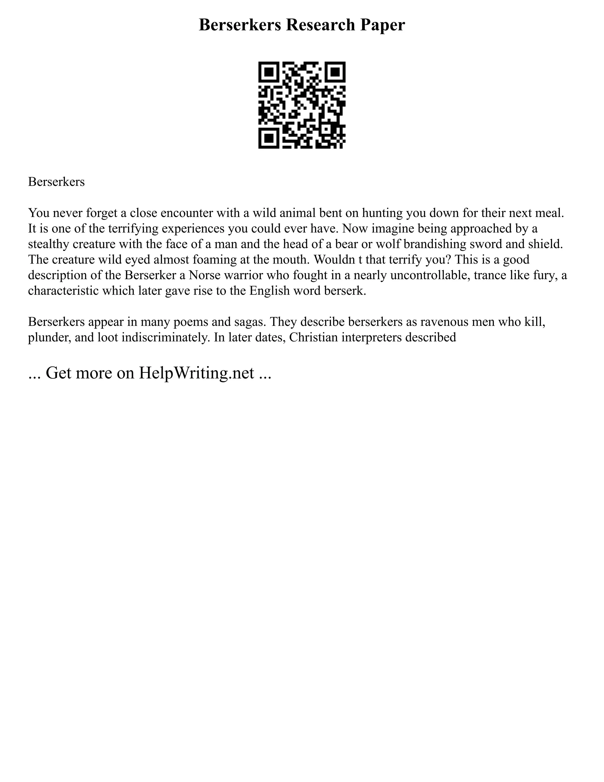 Berserkers Research Paper
Berserkers
You never forget a close encounter with a wild animal bent on hunting you down for their next meal.
It is one of the terrifying experiences you could ever have. Now imagine being approached by a
stealthy creature with the face of a man and the head of a bear or wolf brandishing sword and shield.
The creature wild eyed almost foaming at the mouth. Wouldn t that terrify you? This is a good
description of the Berserker a Norse warrior who fought in a nearly uncontrollable, trance like fury, a
characteristic which later gave rise to the English word berserk.
Berserkers appear in many poems and sagas. They describe berserkers as ravenous men who kill,
plunder, and loot indiscriminately. In later dates, Christian interpreters described
... Get more on HelpWriting.net ...
 