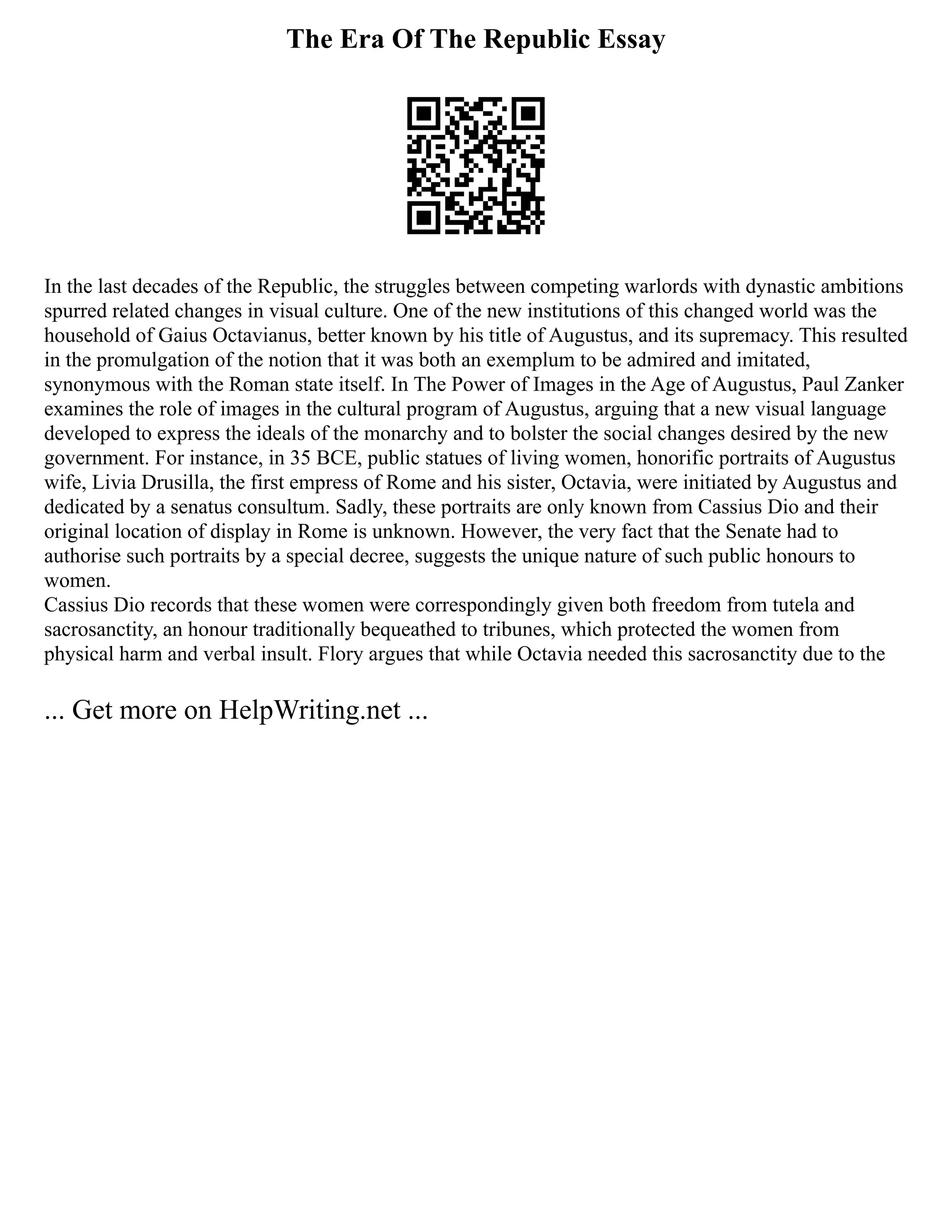 The Era Of The Republic Essay
In the last decades of the Republic, the struggles between competing warlords with dynastic ambitions
spurred related changes in visual culture. One of the new institutions of this changed world was the
household of Gaius Octavianus, better known by his title of Augustus, and its supremacy. This resulted
in the promulgation of the notion that it was both an exemplum to be admired and imitated,
synonymous with the Roman state itself. In The Power of Images in the Age of Augustus, Paul Zanker
examines the role of images in the cultural program of Augustus, arguing that a new visual language
developed to express the ideals of the monarchy and to bolster the social changes desired by the new
government. For instance, in 35 BCE, public statues of living women, honorific portraits of Augustus
wife, Livia Drusilla, the first empress of Rome and his sister, Octavia, were initiated by Augustus and
dedicated by a senatus consultum. Sadly, these portraits are only known from Cassius Dio and their
original location of display in Rome is unknown. However, the very fact that the Senate had to
authorise such portraits by a special decree, suggests the unique nature of such public honours to
women.
Cassius Dio records that these women were correspondingly given both freedom from tutela and
sacrosanctity, an honour traditionally bequeathed to tribunes, which protected the women from
physical harm and verbal insult. Flory argues that while Octavia needed this sacrosanctity due to the
... Get more on HelpWriting.net ...
 