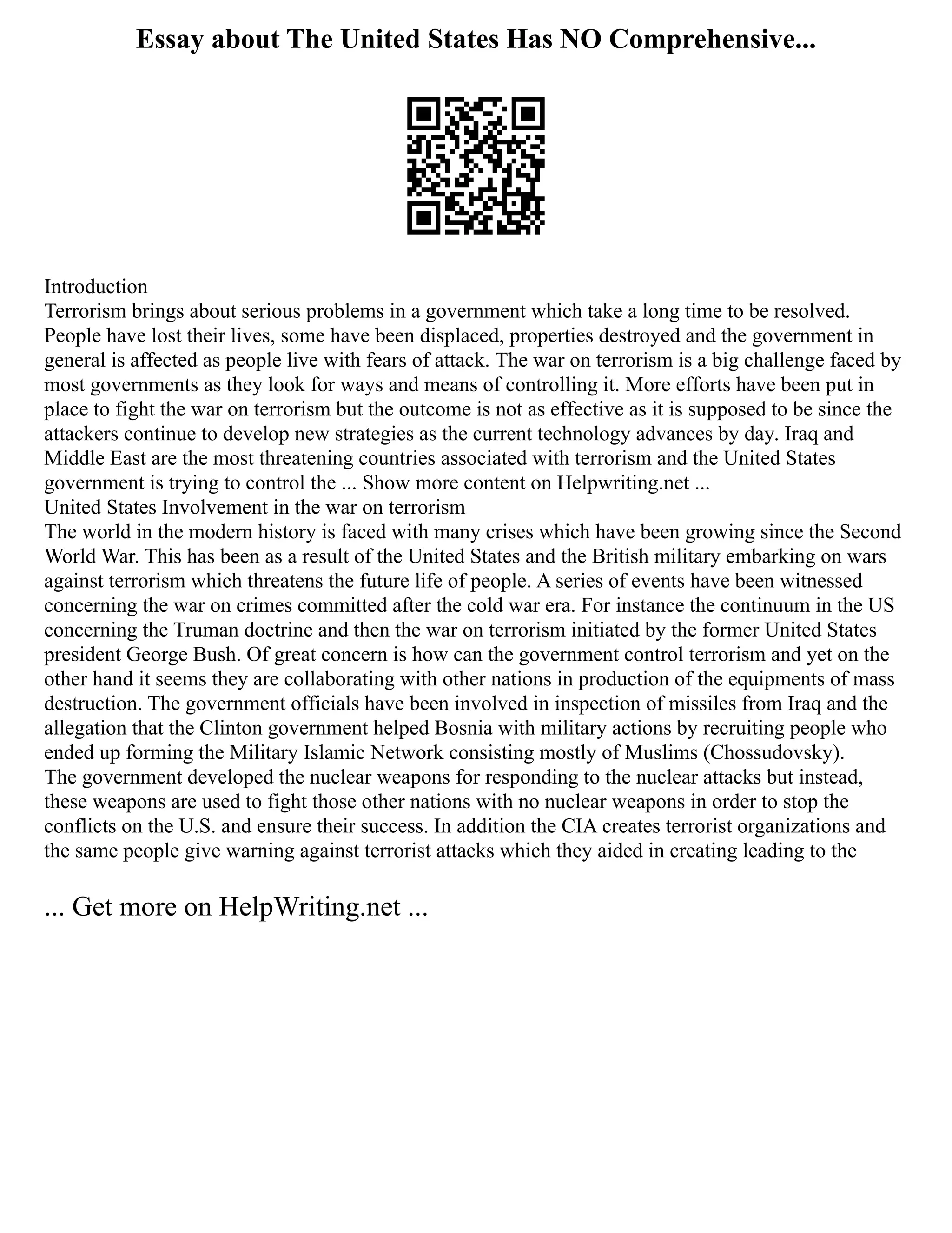Essay about The United States Has NO Comprehensive...
Introduction
Terrorism brings about serious problems in a government which take a long time to be resolved.
People have lost their lives, some have been displaced, properties destroyed and the government in
general is affected as people live with fears of attack. The war on terrorism is a big challenge faced by
most governments as they look for ways and means of controlling it. More efforts have been put in
place to fight the war on terrorism but the outcome is not as effective as it is supposed to be since the
attackers continue to develop new strategies as the current technology advances by day. Iraq and
Middle East are the most threatening countries associated with terrorism and the United States
government is trying to control the ... Show more content on Helpwriting.net ...
United States Involvement in the war on terrorism
The world in the modern history is faced with many crises which have been growing since the Second
World War. This has been as a result of the United States and the British military embarking on wars
against terrorism which threatens the future life of people. A series of events have been witnessed
concerning the war on crimes committed after the cold war era. For instance the continuum in the US
concerning the Truman doctrine and then the war on terrorism initiated by the former United States
president George Bush. Of great concern is how can the government control terrorism and yet on the
other hand it seems they are collaborating with other nations in production of the equipments of mass
destruction. The government officials have been involved in inspection of missiles from Iraq and the
allegation that the Clinton government helped Bosnia with military actions by recruiting people who
ended up forming the Military Islamic Network consisting mostly of Muslims (Chossudovsky).
The government developed the nuclear weapons for responding to the nuclear attacks but instead,
these weapons are used to fight those other nations with no nuclear weapons in order to stop the
conflicts on the U.S. and ensure their success. In addition the CIA creates terrorist organizations and
the same people give warning against terrorist attacks which they aided in creating leading to the
... Get more on HelpWriting.net ...
 