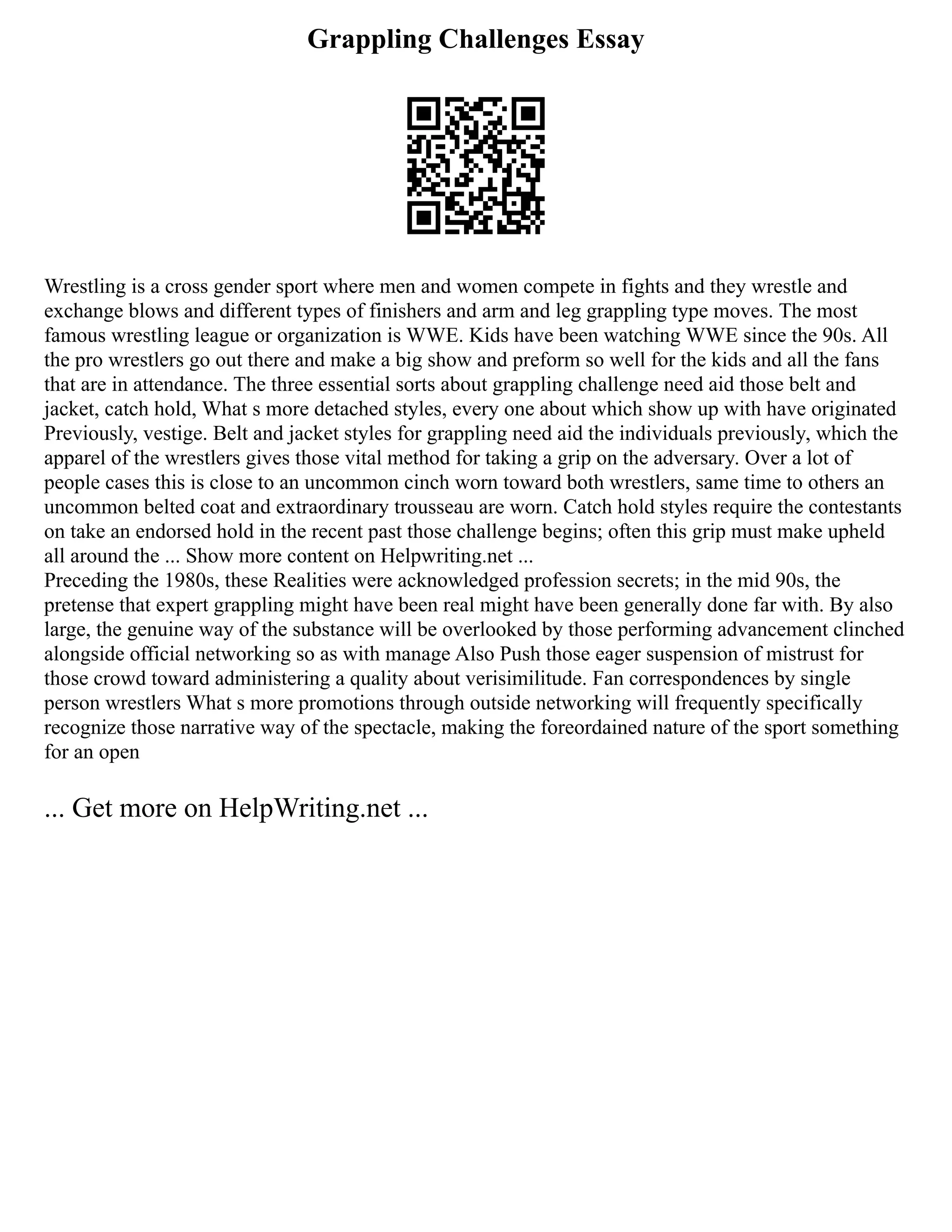 Grappling Challenges Essay
Wrestling is a cross gender sport where men and women compete in fights and they wrestle and
exchange blows and different types of finishers and arm and leg grappling type moves. The most
famous wrestling league or organization is WWE. Kids have been watching WWE since the 90s. All
the pro wrestlers go out there and make a big show and preform so well for the kids and all the fans
that are in attendance. The three essential sorts about grappling challenge need aid those belt and
jacket, catch hold, What s more detached styles, every one about which show up with have originated
Previously, vestige. Belt and jacket styles for grappling need aid the individuals previously, which the
apparel of the wrestlers gives those vital method for taking a grip on the adversary. Over a lot of
people cases this is close to an uncommon cinch worn toward both wrestlers, same time to others an
uncommon belted coat and extraordinary trousseau are worn. Catch hold styles require the contestants
on take an endorsed hold in the recent past those challenge begins; often this grip must make upheld
all around the ... Show more content on Helpwriting.net ...
Preceding the 1980s, these Realities were acknowledged profession secrets; in the mid 90s, the
pretense that expert grappling might have been real might have been generally done far with. By also
large, the genuine way of the substance will be overlooked by those performing advancement clinched
alongside official networking so as with manage Also Push those eager suspension of mistrust for
those crowd toward administering a quality about verisimilitude. Fan correspondences by single
person wrestlers What s more promotions through outside networking will frequently specifically
recognize those narrative way of the spectacle, making the foreordained nature of the sport something
for an open
... Get more on HelpWriting.net ...
 