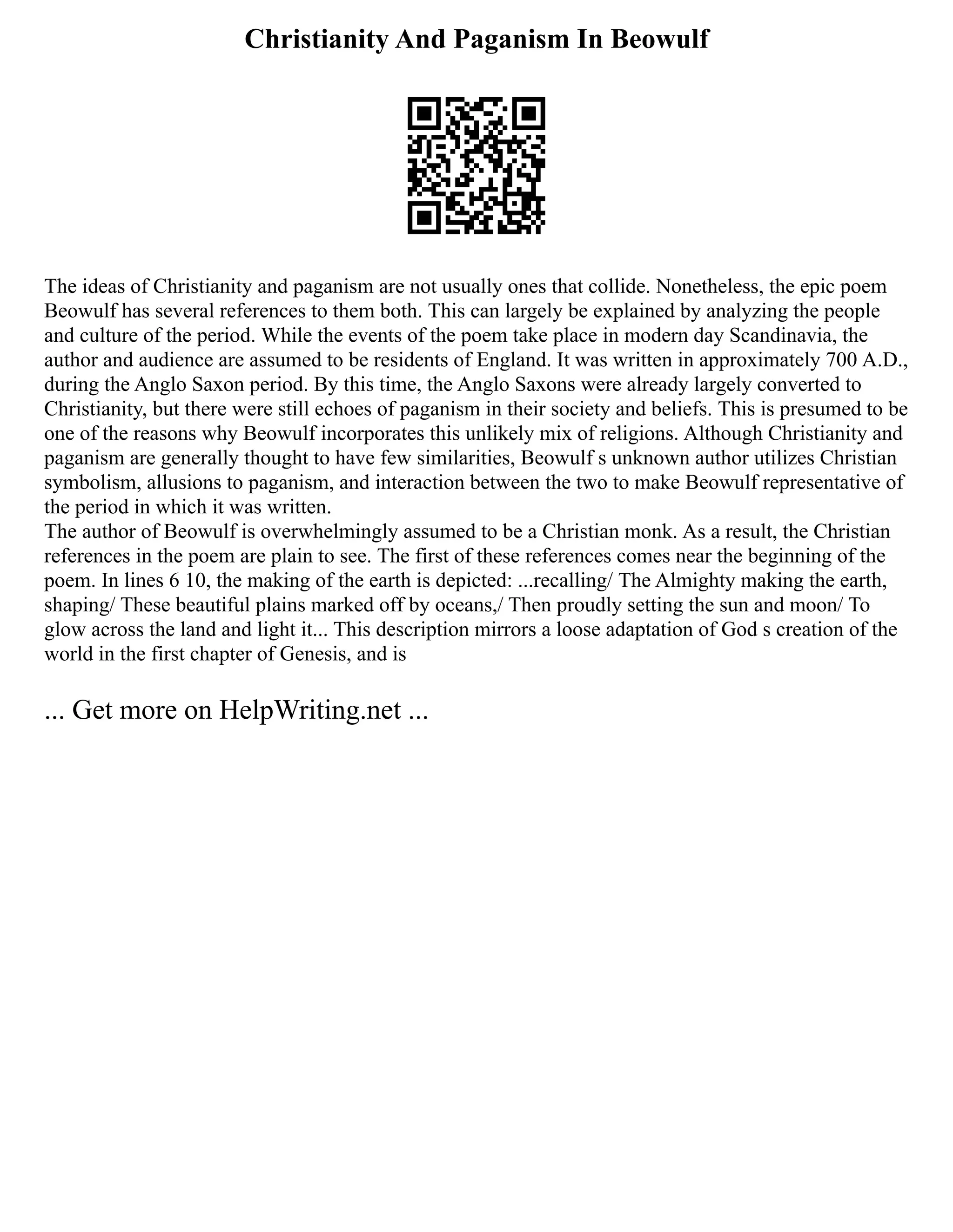 Christianity And Paganism In Beowulf
The ideas of Christianity and paganism are not usually ones that collide. Nonetheless, the epic poem
Beowulf has several references to them both. This can largely be explained by analyzing the people
and culture of the period. While the events of the poem take place in modern day Scandinavia, the
author and audience are assumed to be residents of England. It was written in approximately 700 A.D.,
during the Anglo Saxon period. By this time, the Anglo Saxons were already largely converted to
Christianity, but there were still echoes of paganism in their society and beliefs. This is presumed to be
one of the reasons why Beowulf incorporates this unlikely mix of religions. Although Christianity and
paganism are generally thought to have few similarities, Beowulf s unknown author utilizes Christian
symbolism, allusions to paganism, and interaction between the two to make Beowulf representative of
the period in which it was written.
The author of Beowulf is overwhelmingly assumed to be a Christian monk. As a result, the Christian
references in the poem are plain to see. The first of these references comes near the beginning of the
poem. In lines 6 10, the making of the earth is depicted: ...recalling/ The Almighty making the earth,
shaping/ These beautiful plains marked off by oceans,/ Then proudly setting the sun and moon/ To
glow across the land and light it... This description mirrors a loose adaptation of God s creation of the
world in the first chapter of Genesis, and is
... Get more on HelpWriting.net ...
 