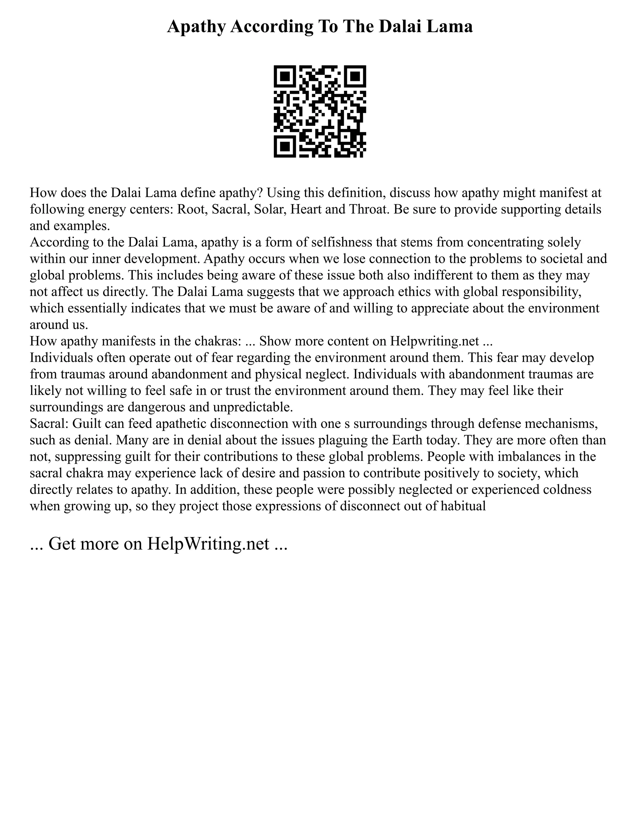 Apathy According To The Dalai Lama
How does the Dalai Lama define apathy? Using this definition, discuss how apathy might manifest at
following energy centers: Root, Sacral, Solar, Heart and Throat. Be sure to provide supporting details
and examples.
According to the Dalai Lama, apathy is a form of selfishness that stems from concentrating solely
within our inner development. Apathy occurs when we lose connection to the problems to societal and
global problems. This includes being aware of these issue both also indifferent to them as they may
not affect us directly. The Dalai Lama suggests that we approach ethics with global responsibility,
which essentially indicates that we must be aware of and willing to appreciate about the environment
around us.
How apathy manifests in the chakras: ... Show more content on Helpwriting.net ...
Individuals often operate out of fear regarding the environment around them. This fear may develop
from traumas around abandonment and physical neglect. Individuals with abandonment traumas are
likely not willing to feel safe in or trust the environment around them. They may feel like their
surroundings are dangerous and unpredictable.
Sacral: Guilt can feed apathetic disconnection with one s surroundings through defense mechanisms,
such as denial. Many are in denial about the issues plaguing the Earth today. They are more often than
not, suppressing guilt for their contributions to these global problems. People with imbalances in the
sacral chakra may experience lack of desire and passion to contribute positively to society, which
directly relates to apathy. In addition, these people were possibly neglected or experienced coldness
when growing up, so they project those expressions of disconnect out of habitual
... Get more on HelpWriting.net ...
 
