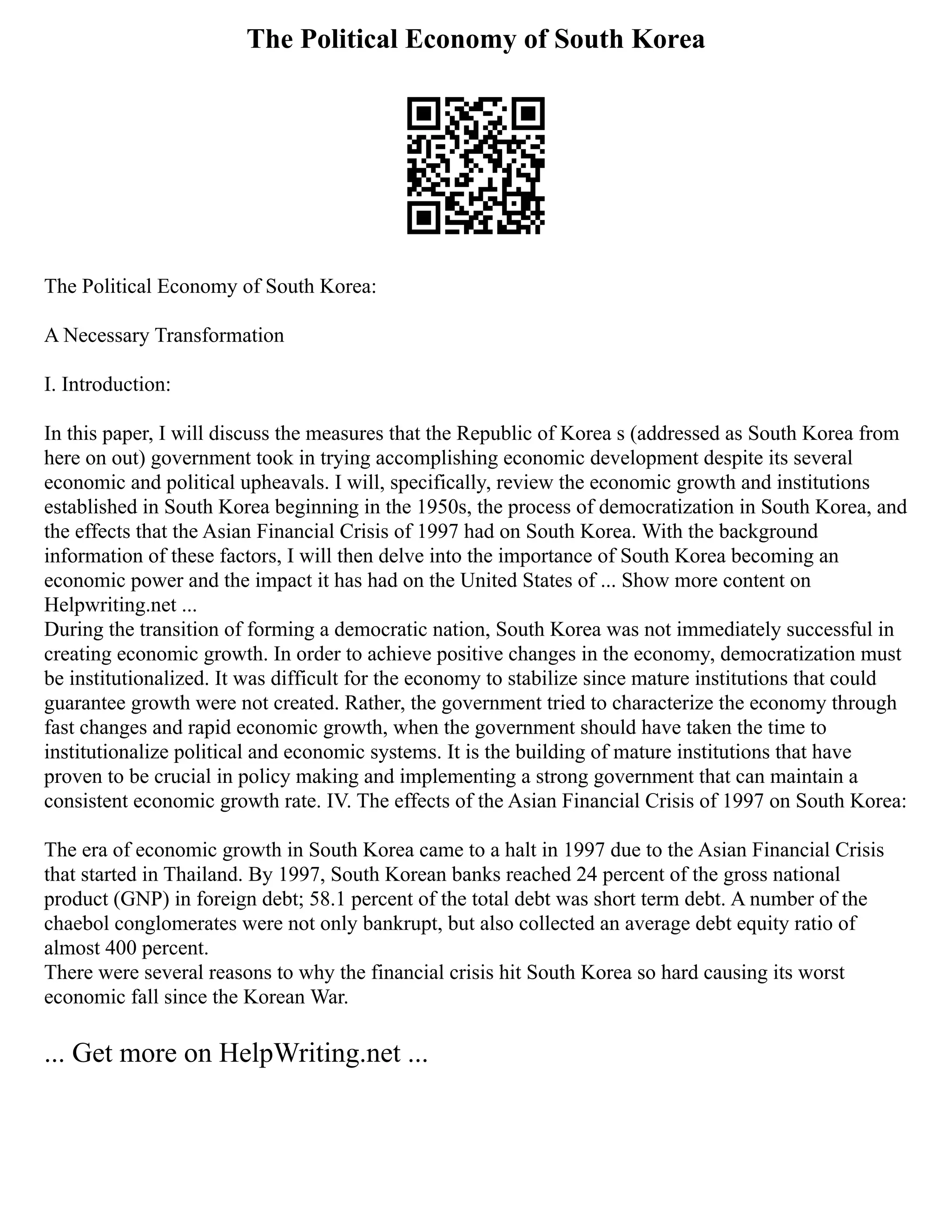 The Political Economy of South Korea
The Political Economy of South Korea:
A Necessary Transformation
I. Introduction:
In this paper, I will discuss the measures that the Republic of Korea s (addressed as South Korea from
here on out) government took in trying accomplishing economic development despite its several
economic and political upheavals. I will, specifically, review the economic growth and institutions
established in South Korea beginning in the 1950s, the process of democratization in South Korea, and
the effects that the Asian Financial Crisis of 1997 had on South Korea. With the background
information of these factors, I will then delve into the importance of South Korea becoming an
economic power and the impact it has had on the United States of ... Show more content on
Helpwriting.net ...
During the transition of forming a democratic nation, South Korea was not immediately successful in
creating economic growth. In order to achieve positive changes in the economy, democratization must
be institutionalized. It was difficult for the economy to stabilize since mature institutions that could
guarantee growth were not created. Rather, the government tried to characterize the economy through
fast changes and rapid economic growth, when the government should have taken the time to
institutionalize political and economic systems. It is the building of mature institutions that have
proven to be crucial in policy making and implementing a strong government that can maintain a
consistent economic growth rate. IV. The effects of the Asian Financial Crisis of 1997 on South Korea:
The era of economic growth in South Korea came to a halt in 1997 due to the Asian Financial Crisis
that started in Thailand. By 1997, South Korean banks reached 24 percent of the gross national
product (GNP) in foreign debt; 58.1 percent of the total debt was short term debt. A number of the
chaebol conglomerates were not only bankrupt, but also collected an average debt equity ratio of
almost 400 percent.
There were several reasons to why the financial crisis hit South Korea so hard causing its worst
economic fall since the Korean War.
... Get more on HelpWriting.net ...
 