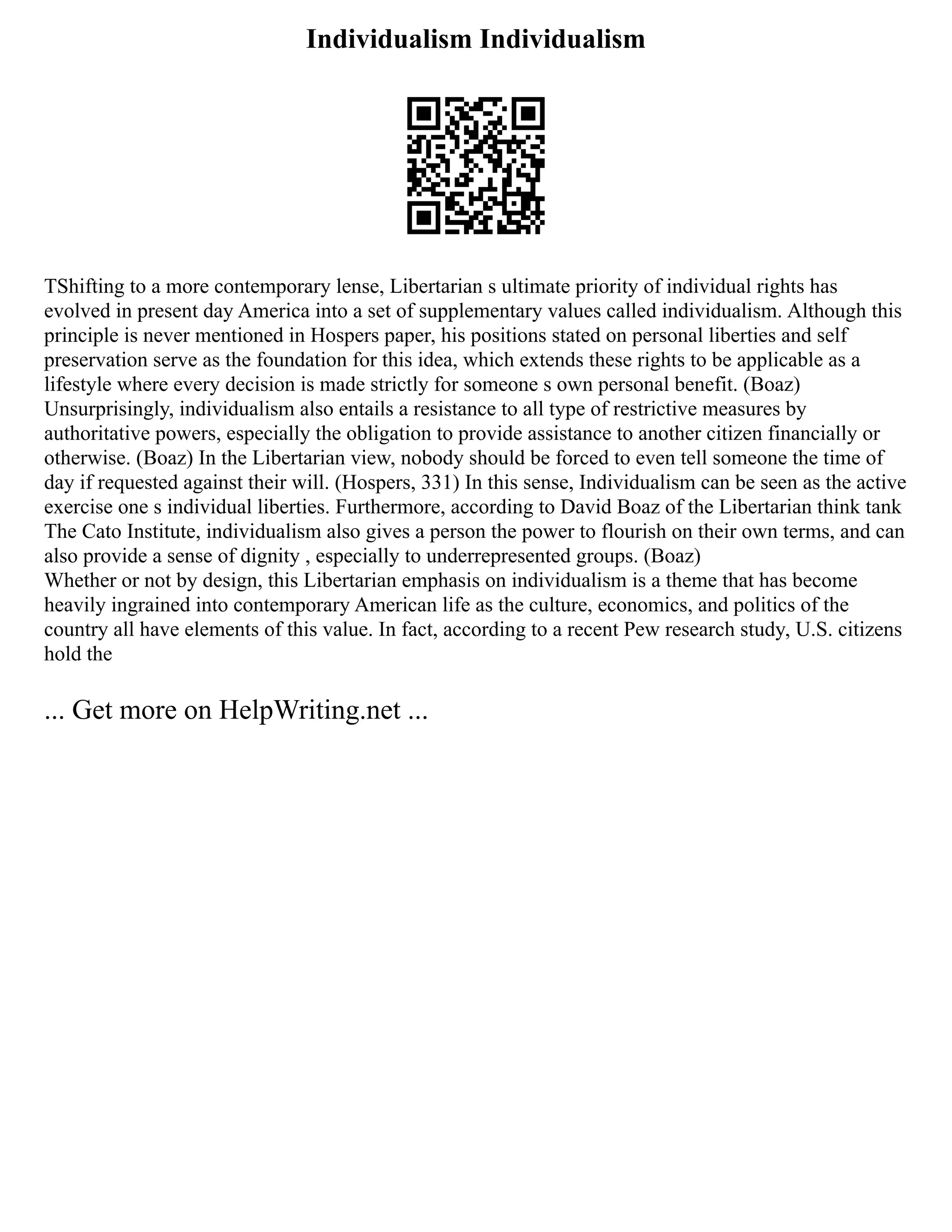 Individualism Individualism
TShifting to a more contemporary lense, Libertarian s ultimate priority of individual rights has
evolved in present day America into a set of supplementary values called individualism. Although this
principle is never mentioned in Hospers paper, his positions stated on personal liberties and self
preservation serve as the foundation for this idea, which extends these rights to be applicable as a
lifestyle where every decision is made strictly for someone s own personal benefit. (Boaz)
Unsurprisingly, individualism also entails a resistance to all type of restrictive measures by
authoritative powers, especially the obligation to provide assistance to another citizen financially or
otherwise. (Boaz) In the Libertarian view, nobody should be forced to even tell someone the time of
day if requested against their will. (Hospers, 331) In this sense, Individualism can be seen as the active
exercise one s individual liberties. Furthermore, according to David Boaz of the Libertarian think tank
The Cato Institute, individualism also gives a person the power to flourish on their own terms, and can
also provide a sense of dignity , especially to underrepresented groups. (Boaz)
Whether or not by design, this Libertarian emphasis on individualism is a theme that has become
heavily ingrained into contemporary American life as the culture, economics, and politics of the
country all have elements of this value. In fact, according to a recent Pew research study, U.S. citizens
hold the
... Get more on HelpWriting.net ...
 