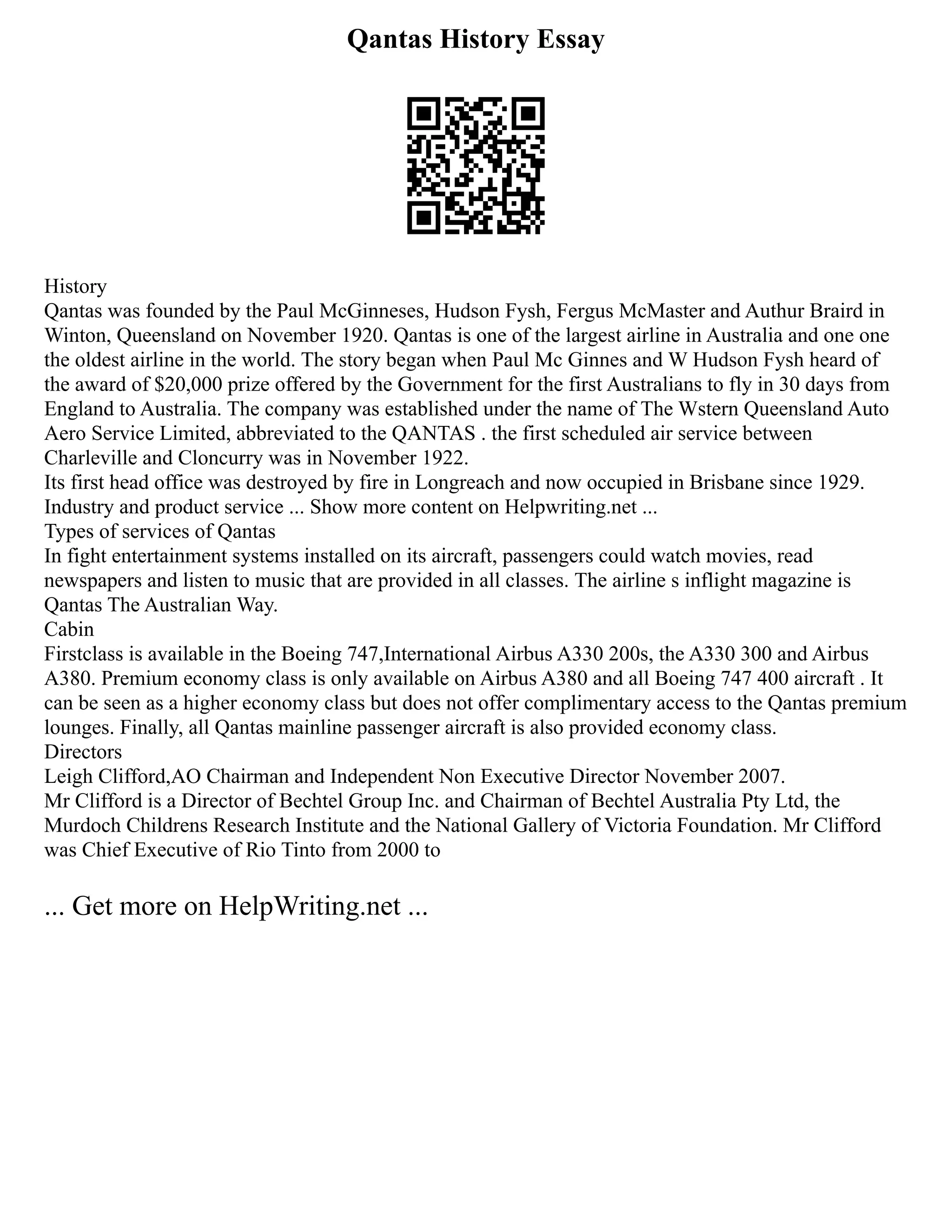 Qantas History Essay
History
Qantas was founded by the Paul McGinneses, Hudson Fysh, Fergus McMaster and Authur Braird in
Winton, Queensland on November 1920. Qantas is one of the largest airline in Australia and one one
the oldest airline in the world. The story began when Paul Mc Ginnes and W Hudson Fysh heard of
the award of $20,000 prize offered by the Government for the first Australians to fly in 30 days from
England to Australia. The company was established under the name of The Wstern Queensland Auto
Aero Service Limited, abbreviated to the QANTAS . the first scheduled air service between
Charleville and Cloncurry was in November 1922.
Its first head office was destroyed by fire in Longreach and now occupied in Brisbane since 1929.
Industry and product service ... Show more content on Helpwriting.net ...
Types of services of Qantas
In fight entertainment systems installed on its aircraft, passengers could watch movies, read
newspapers and listen to music that are provided in all classes. The airline s inflight magazine is
Qantas The Australian Way.
Cabin
Firstclass is available in the Boeing 747,International Airbus A330 200s, the A330 300 and Airbus
A380. Premium economy class is only available on Airbus A380 and all Boeing 747 400 aircraft . It
can be seen as a higher economy class but does not offer complimentary access to the Qantas premium
lounges. Finally, all Qantas mainline passenger aircraft is also provided economy class.
Directors
Leigh Clifford,AO Chairman and Independent Non Executive Director November 2007.
Mr Clifford is a Director of Bechtel Group Inc. and Chairman of Bechtel Australia Pty Ltd, the
Murdoch Childrens Research Institute and the National Gallery of Victoria Foundation. Mr Clifford
was Chief Executive of Rio Tinto from 2000 to
... Get more on HelpWriting.net ...
 