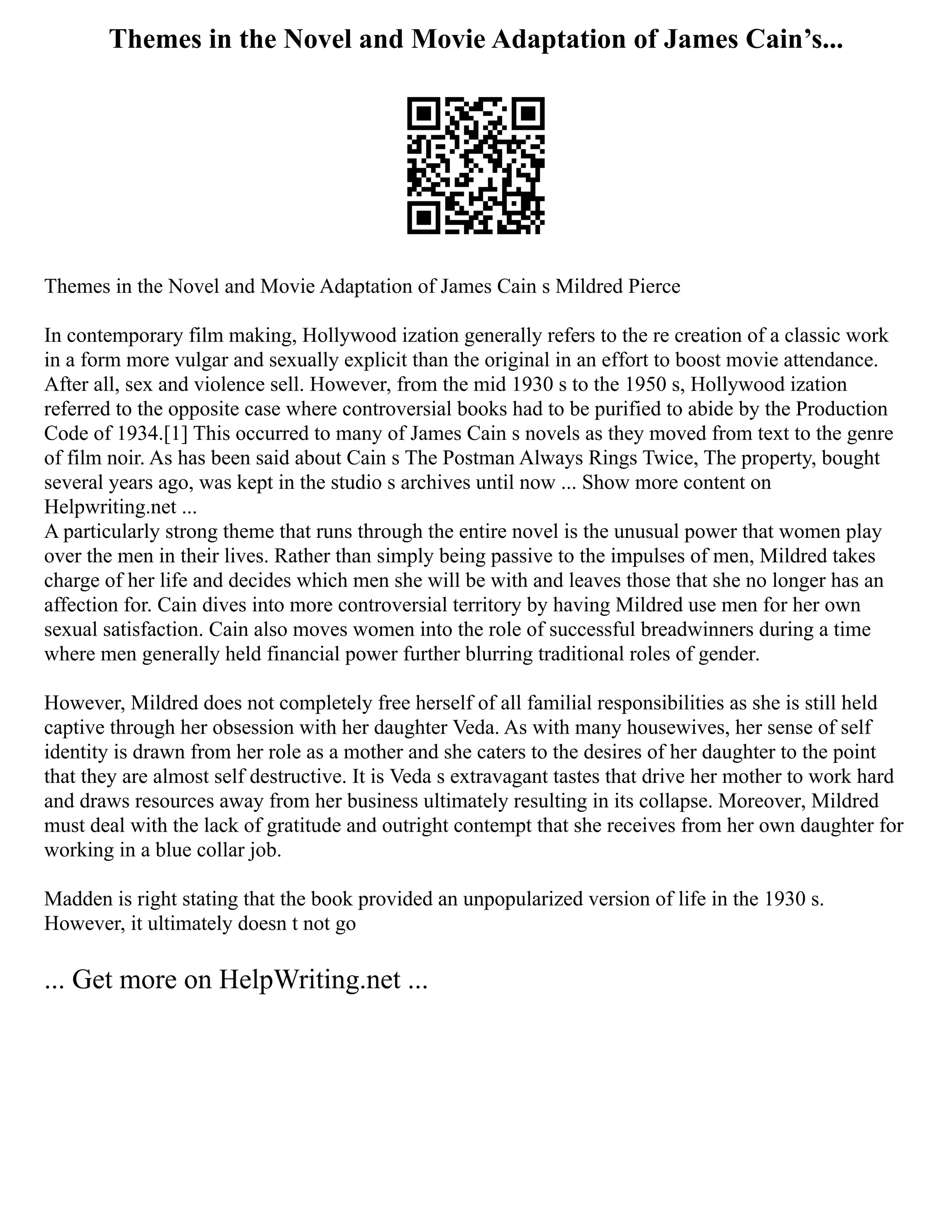 Themes in the Novel and Movie Adaptation of James Cain’s...
Themes in the Novel and Movie Adaptation of James Cain s Mildred Pierce
In contemporary film making, Hollywood ization generally refers to the re creation of a classic work
in a form more vulgar and sexually explicit than the original in an effort to boost movie attendance.
After all, sex and violence sell. However, from the mid 1930 s to the 1950 s, Hollywood ization
referred to the opposite case where controversial books had to be purified to abide by the Production
Code of 1934.[1] This occurred to many of James Cain s novels as they moved from text to the genre
of film noir. As has been said about Cain s The Postman Always Rings Twice, The property, bought
several years ago, was kept in the studio s archives until now ... Show more content on
Helpwriting.net ...
A particularly strong theme that runs through the entire novel is the unusual power that women play
over the men in their lives. Rather than simply being passive to the impulses of men, Mildred takes
charge of her life and decides which men she will be with and leaves those that she no longer has an
affection for. Cain dives into more controversial territory by having Mildred use men for her own
sexual satisfaction. Cain also moves women into the role of successful breadwinners during a time
where men generally held financial power further blurring traditional roles of gender.
However, Mildred does not completely free herself of all familial responsibilities as she is still held
captive through her obsession with her daughter Veda. As with many housewives, her sense of self
identity is drawn from her role as a mother and she caters to the desires of her daughter to the point
that they are almost self destructive. It is Veda s extravagant tastes that drive her mother to work hard
and draws resources away from her business ultimately resulting in its collapse. Moreover, Mildred
must deal with the lack of gratitude and outright contempt that she receives from her own daughter for
working in a blue collar job.
Madden is right stating that the book provided an unpopularized version of life in the 1930 s.
However, it ultimately doesn t not go
... Get more on HelpWriting.net ...
 