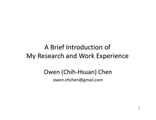 A Brief Introduction of
My Research and Work Experience
Owen (Chih-Hsuan) Chen
owen.chchen@gmail.com
1
 