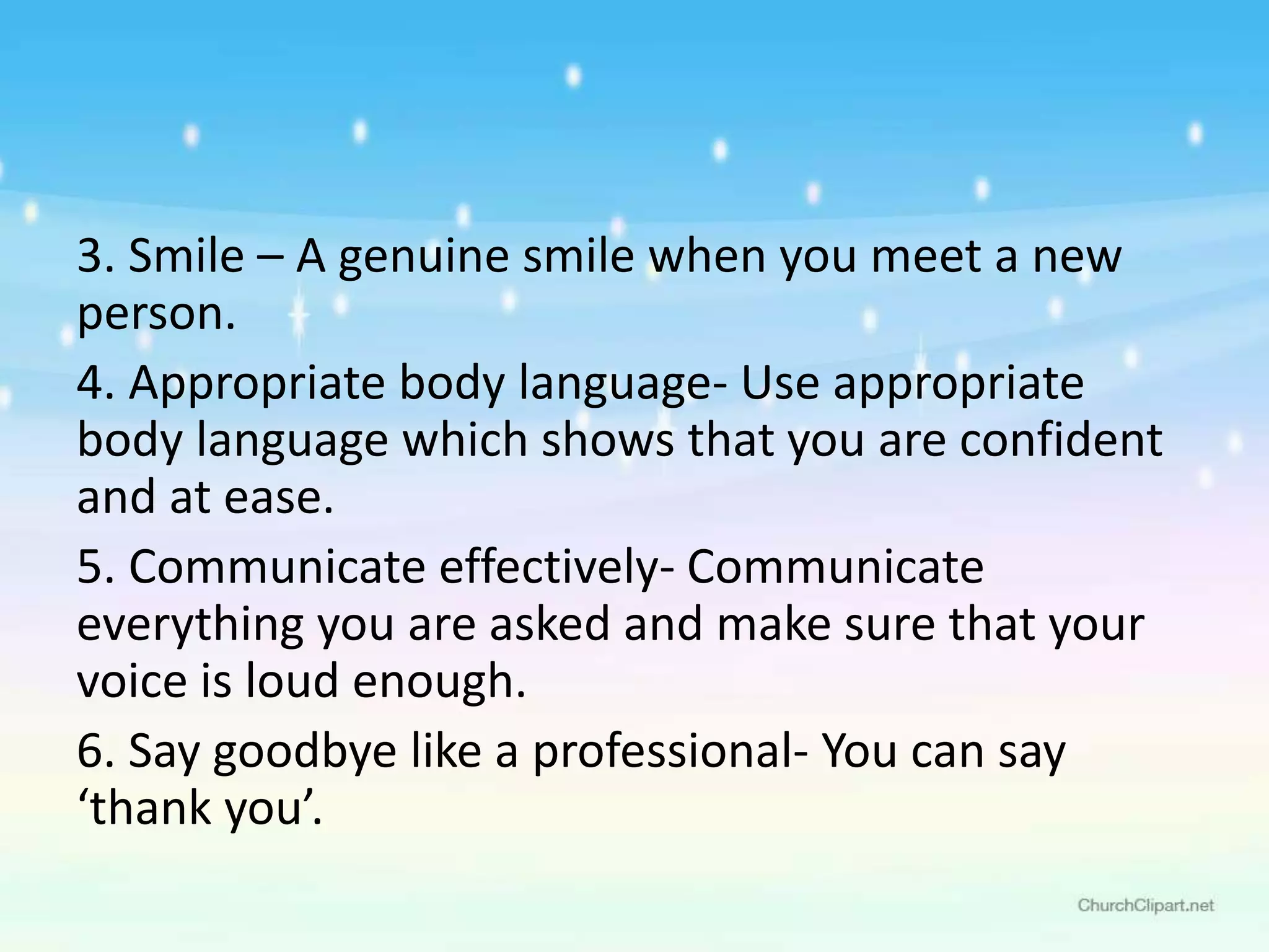 3. Smile – A genuine smile when you meet a new
person.
4. Appropriate body language- Use appropriate
body language which shows that you are confident
and at ease.
5. Communicate effectively- Communicate
everything you are asked and make sure that your
voice is loud enough.
6. Say goodbye like a professional- You can say
‘thank you’.
 