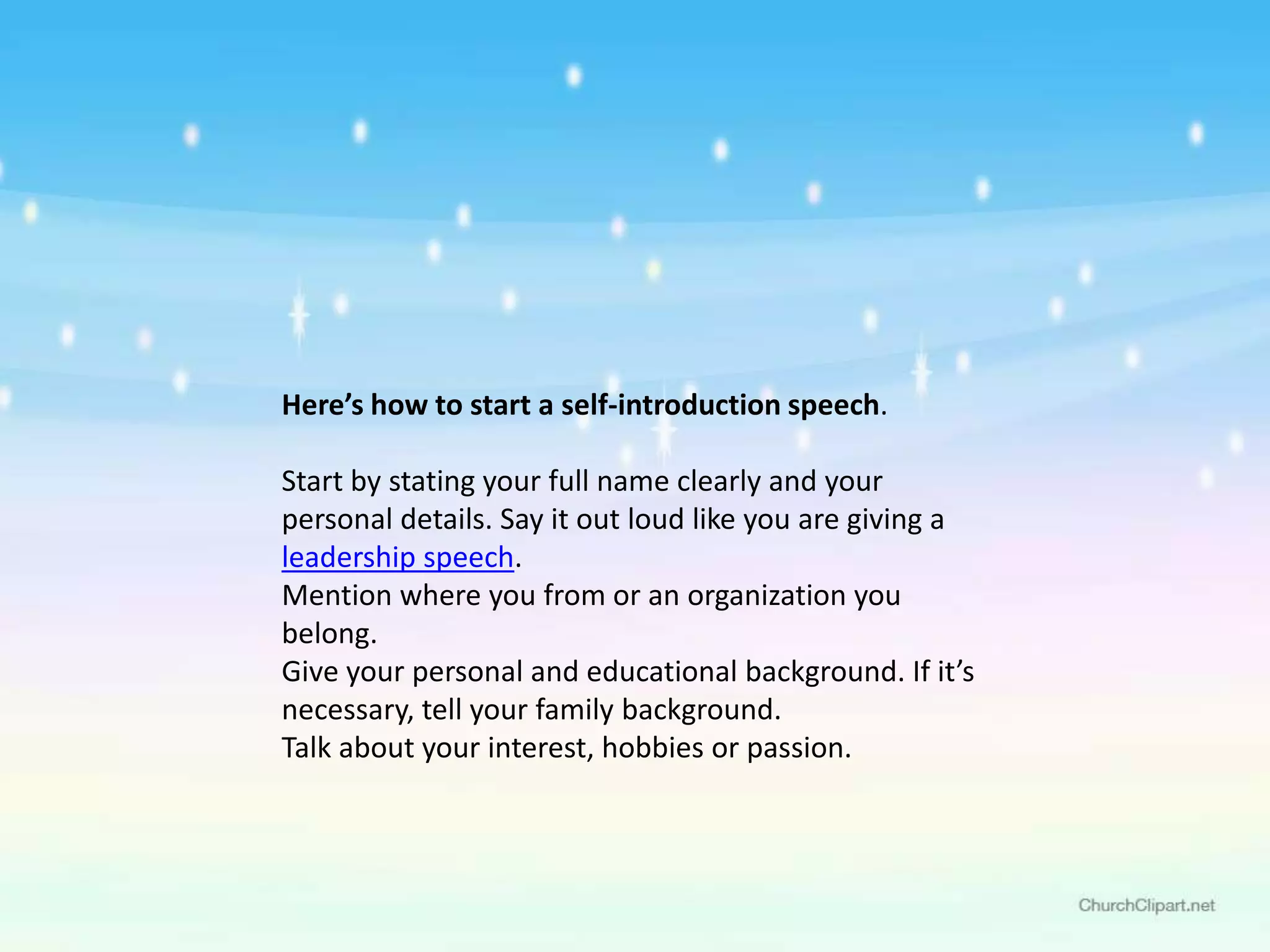 Here’s how to start a self-introduction speech.
Start by stating your full name clearly and your
personal details. Say it out loud like you are giving a
leadership speech.
Mention where you from or an organization you
belong.
Give your personal and educational background. If it’s
necessary, tell your family background.
Talk about your interest, hobbies or passion.
 