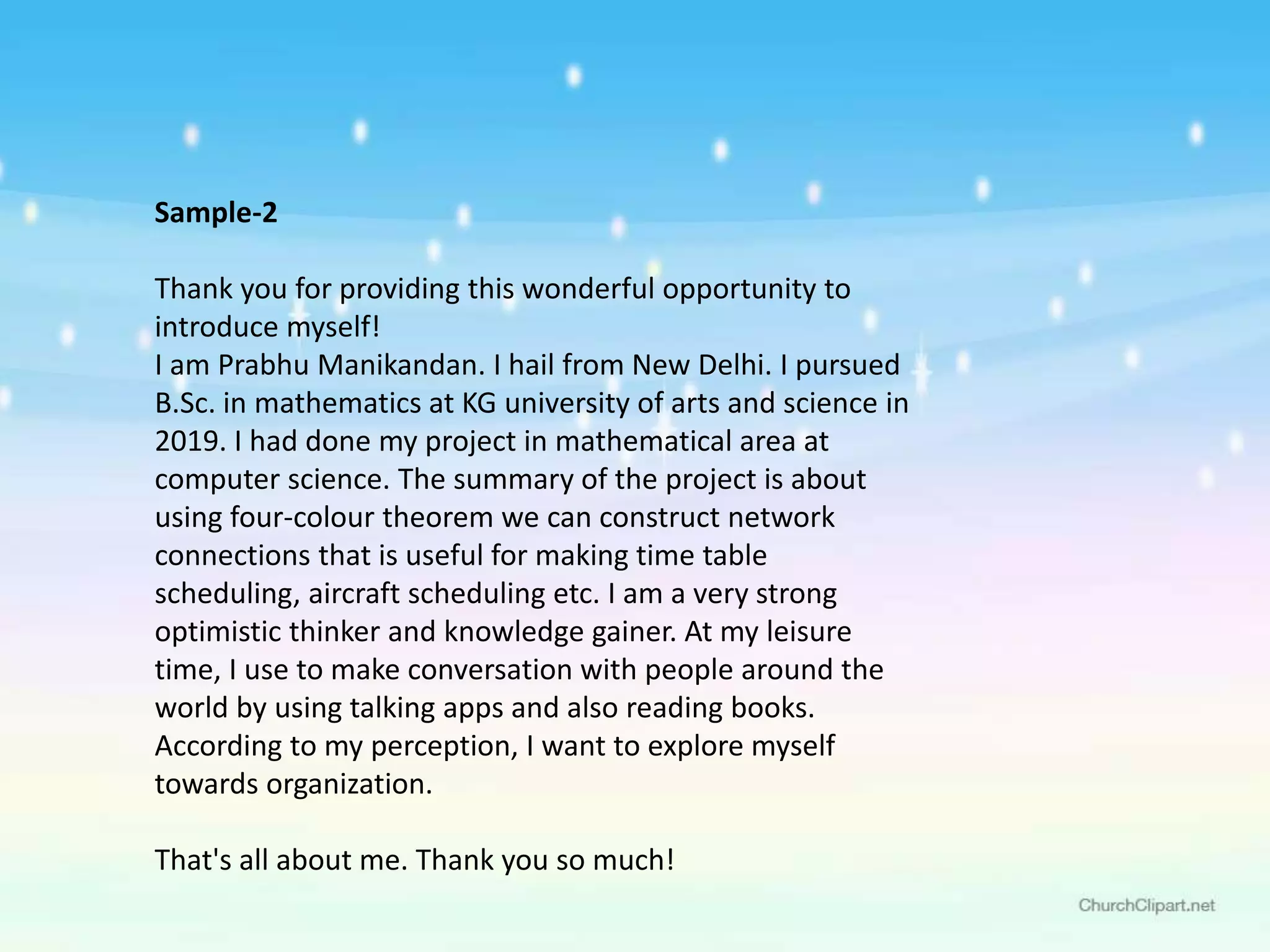Sample-2
Thank you for providing this wonderful opportunity to
introduce myself!
I am Prabhu Manikandan. I hail from New Delhi. I pursued
B.Sc. in mathematics at KG university of arts and science in
2019. I had done my project in mathematical area at
computer science. The summary of the project is about
using four-colour theorem we can construct network
connections that is useful for making time table
scheduling, aircraft scheduling etc. I am a very strong
optimistic thinker and knowledge gainer. At my leisure
time, I use to make conversation with people around the
world by using talking apps and also reading books.
According to my perception, I want to explore myself
towards organization.
That's all about me. Thank you so much!
 