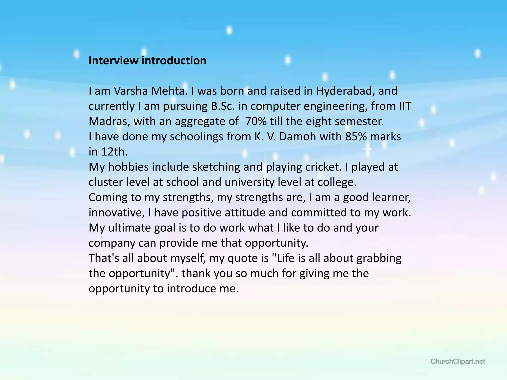 Interview introduction
I am Varsha Mehta. I was born and raised in Hyderabad, and
currently I am pursuing B.Sc. in computer engineering, from IIT
Madras, with an aggregate of 70% till the eight semester.
I have done my schoolings from K. V. Damoh with 85% marks
in 12th.
My hobbies include sketching and playing cricket. I played at
cluster level at school and university level at college.
Coming to my strengths, my strengths are, I am a good learner,
innovative, I have positive attitude and committed to my work.
My ultimate goal is to do work what I like to do and your
company can provide me that opportunity.
That's all about myself, my quote is "Life is all about grabbing
the opportunity". thank you so much for giving me the
opportunity to introduce me.
 