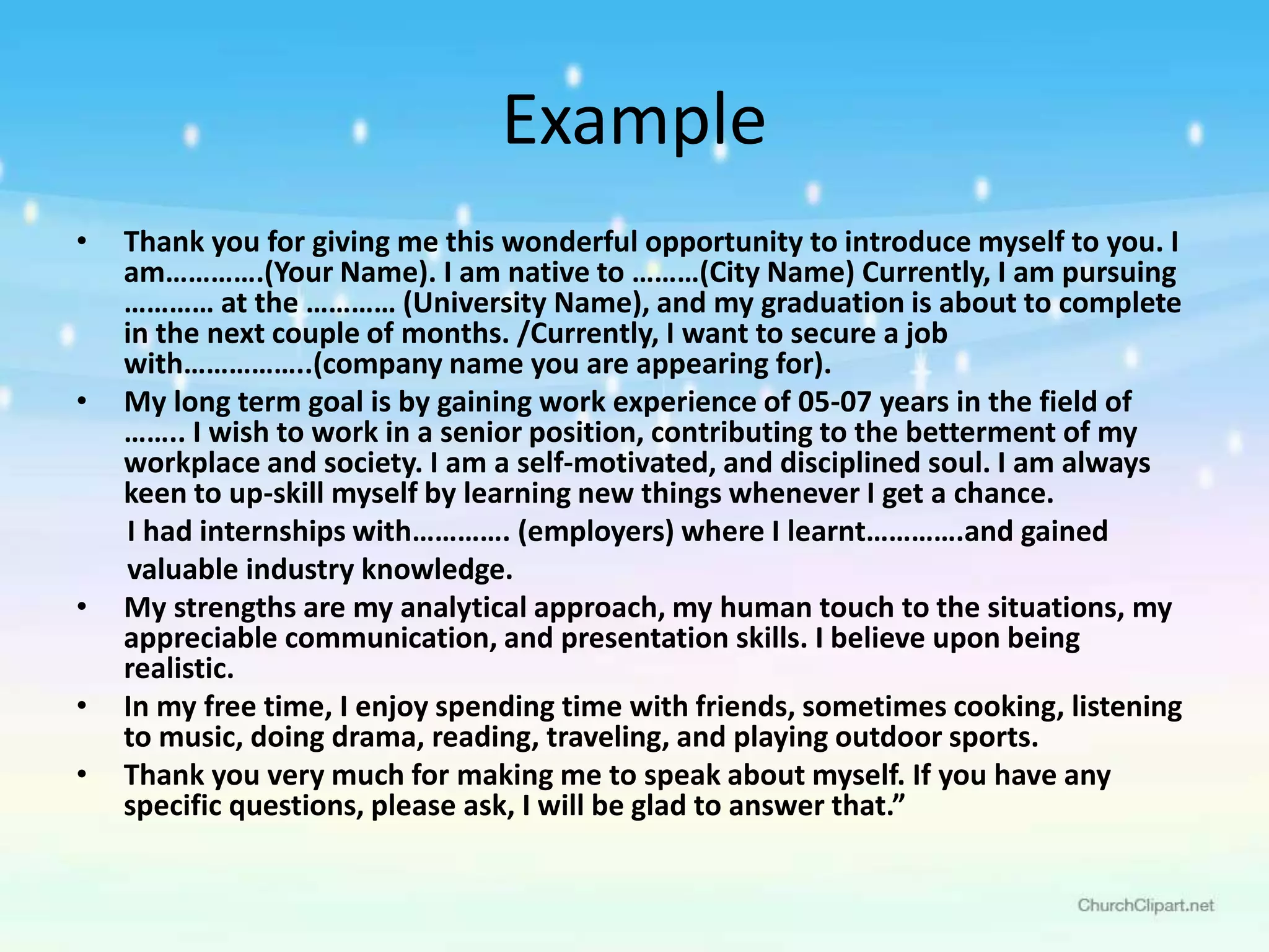 Example
• Thank you for giving me this wonderful opportunity to introduce myself to you. I
am………….(Your Name). I am native to ………(City Name) Currently, I am pursuing
………… at the ………… (University Name), and my graduation is about to complete
in the next couple of months. /Currently, I want to secure a job
with……………..(company name you are appearing for).
• My long term goal is by gaining work experience of 05-07 years in the field of
…….. I wish to work in a senior position, contributing to the betterment of my
workplace and society. I am a self-motivated, and disciplined soul. I am always
keen to up-skill myself by learning new things whenever I get a chance.
I had internships with…………. (employers) where I learnt………….and gained
valuable industry knowledge.
• My strengths are my analytical approach, my human touch to the situations, my
appreciable communication, and presentation skills. I believe upon being
realistic.
• In my free time, I enjoy spending time with friends, sometimes cooking, listening
to music, doing drama, reading, traveling, and playing outdoor sports.
• Thank you very much for making me to speak about myself. If you have any
specific questions, please ask, I will be glad to answer that.”
 