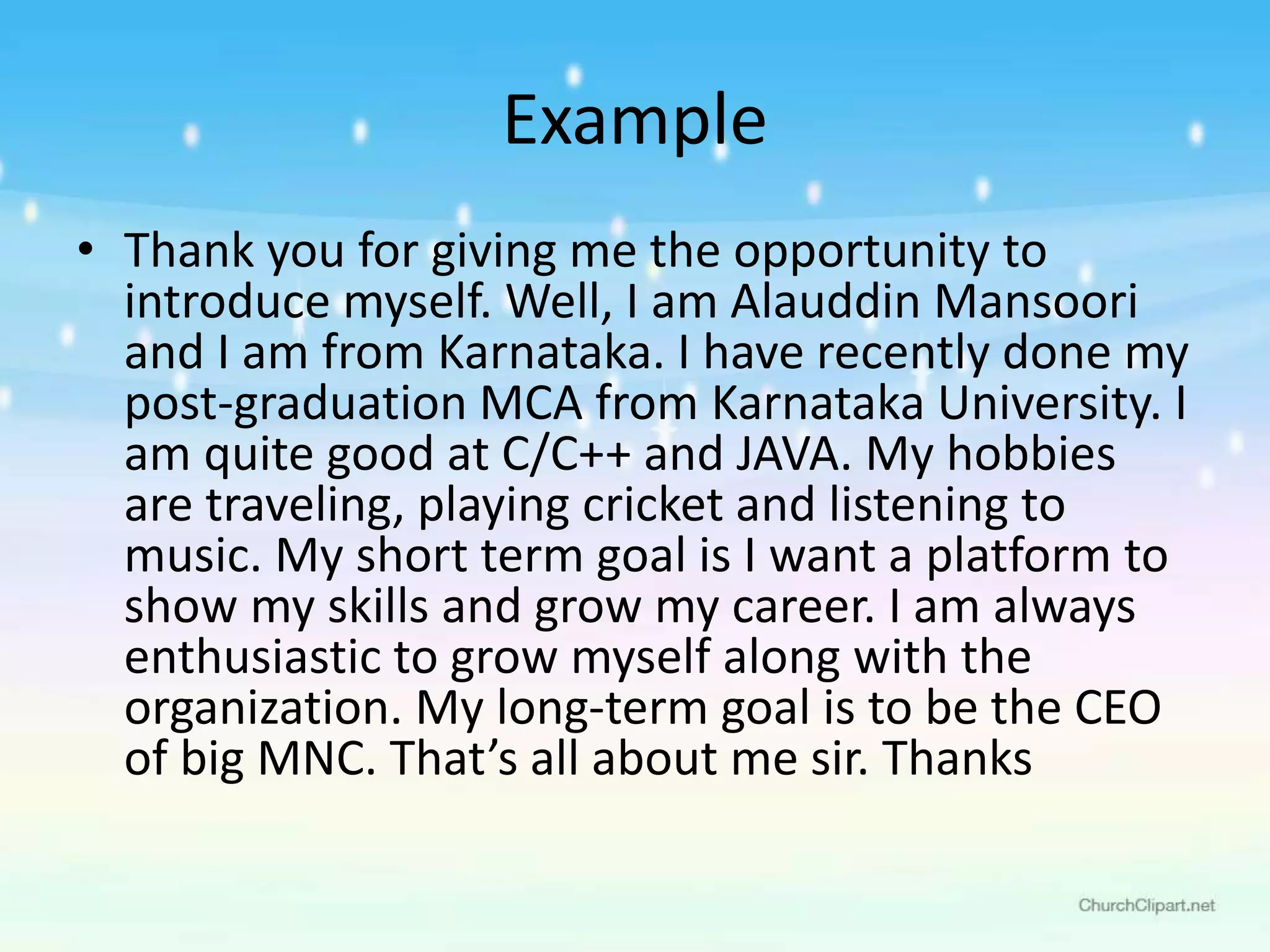 Example
• Thank you for giving me the opportunity to
introduce myself. Well, I am Alauddin Mansoori
and I am from Karnataka. I have recently done my
post-graduation MCA from Karnataka University. I
am quite good at C/C++ and JAVA. My hobbies
are traveling, playing cricket and listening to
music. My short term goal is I want a platform to
show my skills and grow my career. I am always
enthusiastic to grow myself along with the
organization. My long-term goal is to be the CEO
of big MNC. That’s all about me sir. Thanks
 