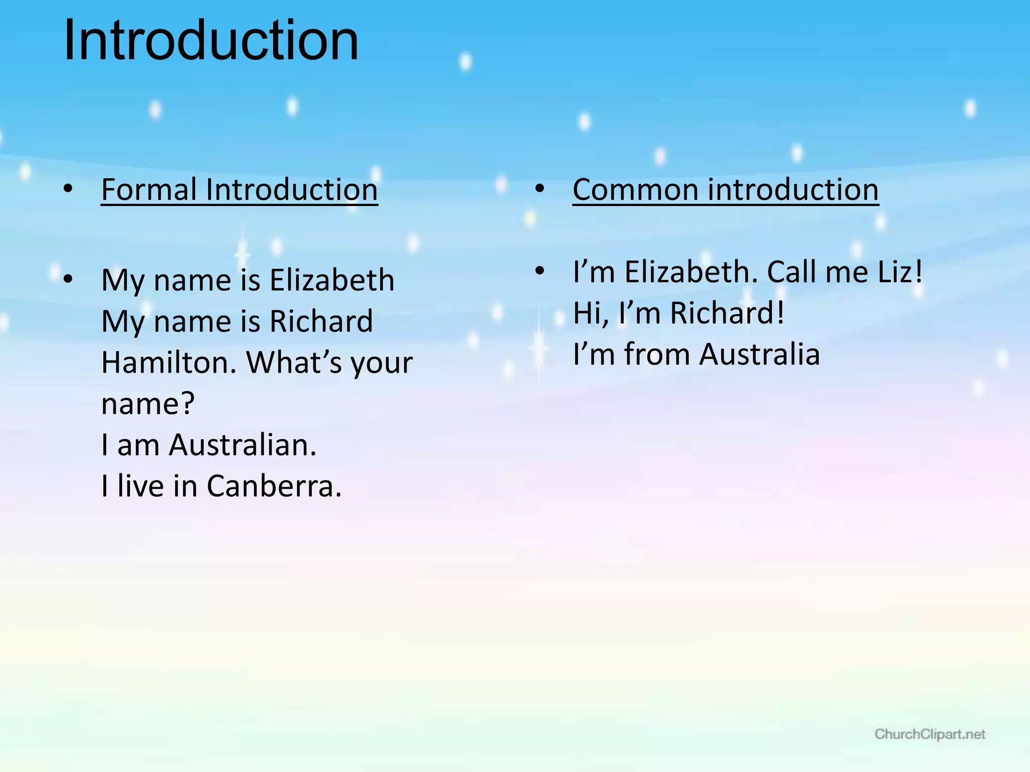 Introduction
• Formal Introduction
• My name is Elizabeth
My name is Richard
Hamilton. What’s your
name?
I am Australian.
I live in Canberra.
• Common introduction
• I’m Elizabeth. Call me Liz!
Hi, I’m Richard!
I’m from Australia
 