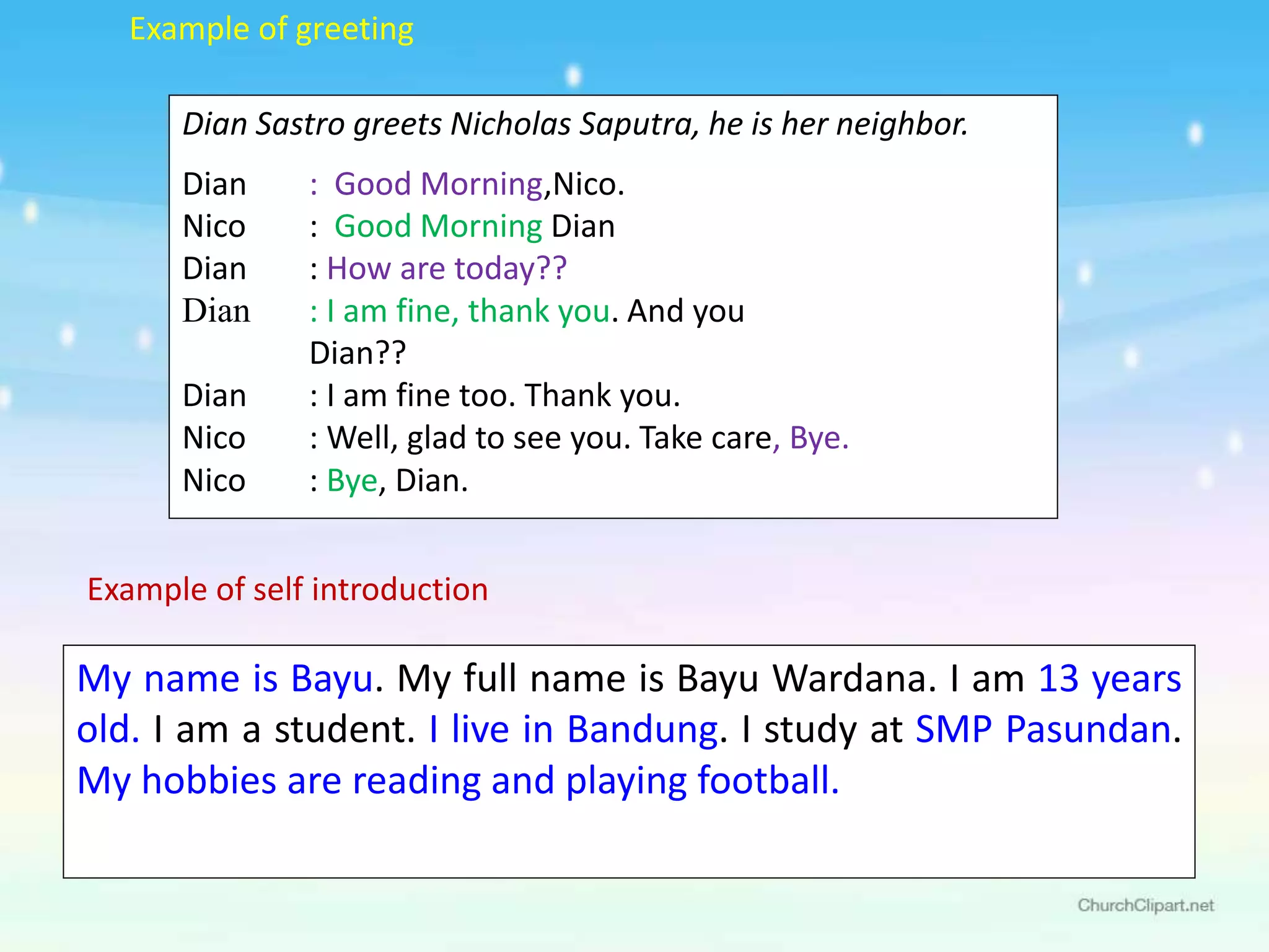Dian Sastro greets Nicholas Saputra, he is her neighbor.
Dian : Good Morning,Nico.
Nico : Good Morning Dian
Dian : How are today??
Dian : I am fine, thank you. And you
Dian??
Dian : I am fine too. Thank you.
Nico : Well, glad to see you. Take care, Bye.
Nico : Bye, Dian.
My name is Bayu. My full name is Bayu Wardana. I am 13 years
old. I am a student. I live in Bandung. I study at SMP Pasundan.
My hobbies are reading and playing football.
Example of greeting
Example of self introduction
 