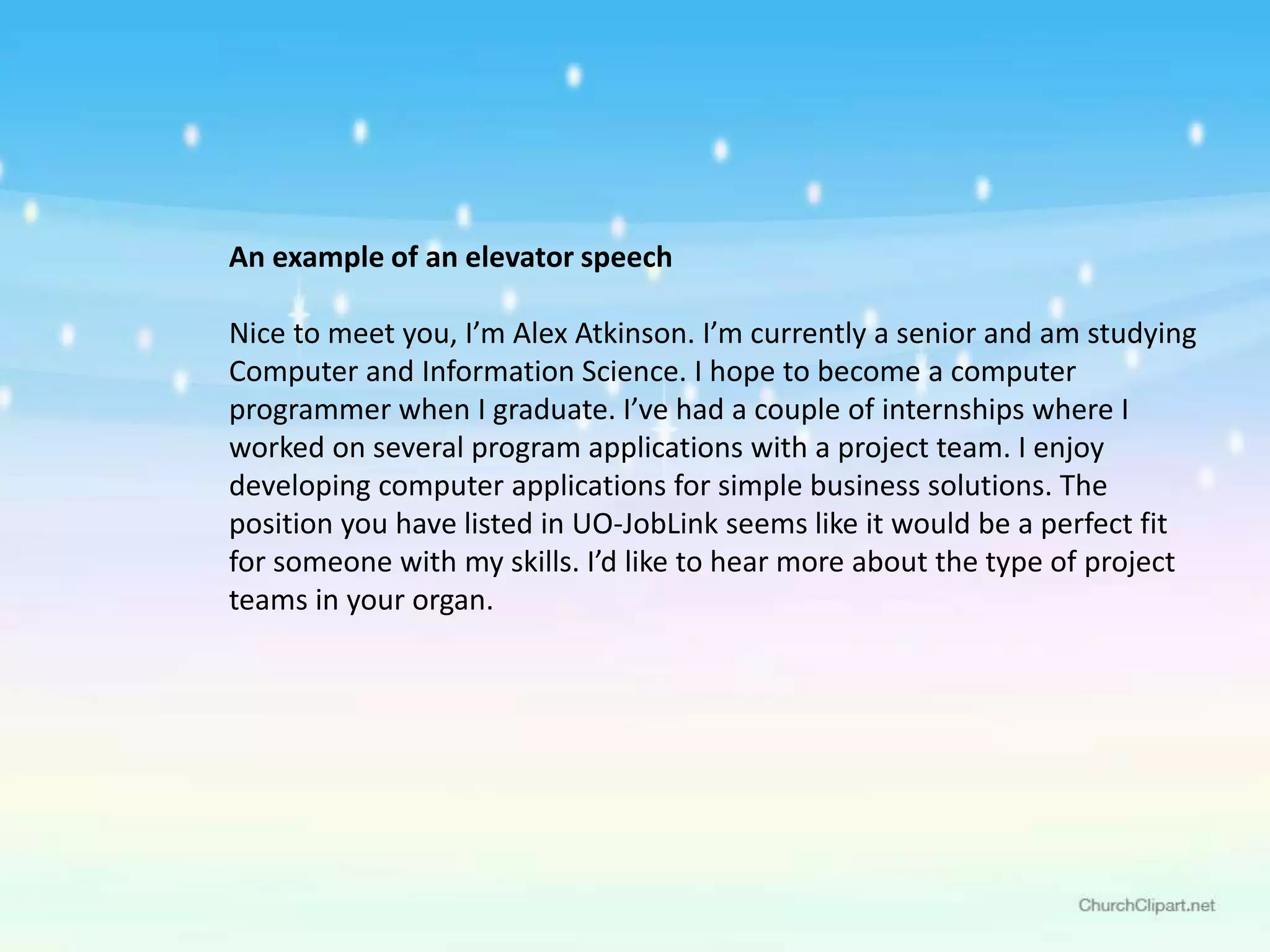 An example of an elevator speech
Nice to meet you, I’m Alex Atkinson. I’m currently a senior and am studying
Computer and Information Science. I hope to become a computer
programmer when I graduate. I’ve had a couple of internships where I
worked on several program applications with a project team. I enjoy
developing computer applications for simple business solutions. The
position you have listed in UO-JobLink seems like it would be a perfect fit
for someone with my skills. I’d like to hear more about the type of project
teams in your organ.
 