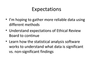 Expectations
• I’m hoping to gather more reliable data using
different methods
• Understand expectations of Ethical Review
Board to continue
• Learn how the statistical analysis software
works to understand what data is significant
vs. non-significant findings
 