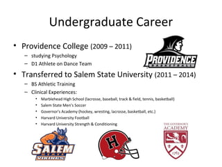 Undergraduate Career
• Providence College (2009 – 2011)
– studying Psychology
– D1 Athlete on Dance Team
• Transferred to Salem State University (2011 – 2014)
– BS Athletic Training
– Clinical Experiences:
• Marblehead High School (lacrosse, baseball, track & field, tennis, basketball)
• Salem State Men’s Soccer
• Governor's Academy (hockey, wresting, lacrosse, basketball, etc.)
• Harvard University Football
• Harvard University Strength & Conditioning
 