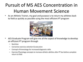 Pursuit of MS AES Concentration in
Human Movement Science
• As an Athletic Trainer, my goal and purpose is to return my athletes back
to field as quickly as possible using the most efficient PT program
• AES Graduate Program will give me all the aspect of knowledge to develop
an efficient PT program through
– Nutrition
– Corrective exercise selection & execution
– Concept of kinesiology for increased diagnostic skills
– Exercise Physiology concepts to increase athletic abilities after PT but before complete
return to field
 