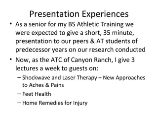 Presentation Experiences
• As a senior for my BS Athletic Training we
were expected to give a short, 35 minute,
presentation to our peers & AT students of
predecessor years on our research conducted
• Now, as the ATC of Canyon Ranch, I give 3
lectures a week to guests on:
– Shockwave and Laser Therapy – New Approaches
to Aches & Pains
– Feet Health
– Home Remedies for Injury
 