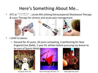 Here’s Something About Me…
• ATC at , Lenox MA utilizing Extracorporeal Shockwave Therapy
& Laser Therapy for chronic and acute pain management
• I LOVE to dance.
– Danced for 22 years, 10 years competing, 3 performing for New
England Civic Ballet, 1 year D1 athlete before pursuing my dream to
be part of Sports Medicine.
PC Dance Team ‘09 Backstage NutcrackerDance Through Life Event ‘13
 