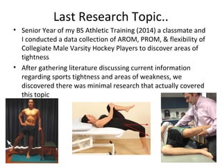 Last Research Topic..
• Senior Year of my BS Athletic Training (2014) a classmate and
I conducted a data collection of AROM, PROM, & flexibility of
Collegiate Male Varsity Hockey Players to discover areas of
tightness
• After gathering literature discussing current information
regarding sports tightness and areas of weakness, we
discovered there was minimal research that actually covered
this topic
 