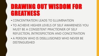 DRAWING OUT WISDOM FOR
GREATNESS
• CONCENTRATION LEADS TO ILLUMINATION
• TO ACHIEVE HIGHER LEVELS OF SELF AWARENESS YOU
MUST BE A CONSISTENT PRACTIONER OF SELF
REFLECTION, INTROSPECTION AND CONCETRATION
• A PERSON WHO IS DISILLUSIONED WHO NEVER BE
DISTINGUISHED
 