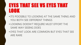 EYES THAT SEE VS EYES THAT
LOOK
• ITS POOSIBLE TO LOOKING AT THE SAME THING AND
YOU BOTH SEE DIFFERENT THINGS
• LOOKING DOESN’T REQUIRE MUST EFFORT THE
SAME WAY SEEING DOES
• EYES THAT LOOK ARE COMMON BUT EYES THAT SEE
ARE RARE
 